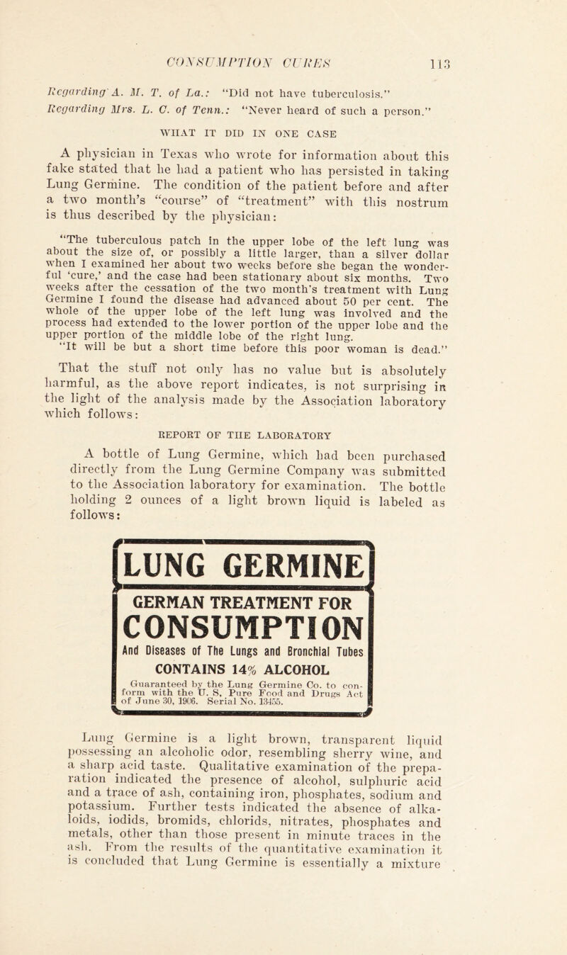 li f) Regarding' A. M. T. of La.: “Did not have tuberculosis.’’ Regarding Mrs. L. C. of Tenn.: “Never heard of such a person.’’ WHAT IT DID IN ONE CASE A physician in Texas who wrote for information about this fake stated that he had a patient who has persisted in taking Lung Germine. The condition of the patient before and after a two month’s ^Toiirse” of ^Treatment” with this nostrum is thus described by the physician: “The tuberculous patch in the upper lobe of the left lung was about the size of, or possibly a little larger, than a silver dollar when I examined her about two weeks before she began the wonder- ful ‘cure,’ and the case had been stationary about six months. Two weeks after the cessation of the two month’s treatment with Lung Germine I found the disease had advanced about 50 per cent. The whole of the upper lobe of the left lung was involved and the process had extended to the lower portion of the upper lobe and the upper portion of the middle lobe of the right lung. “It will be but a short time before this poor woman is dead.’’ That the stuff not onl}^ has no value but is absolutely harmful, as the above report indicates, is not surprising in the light of the analysis made by the Association laboratory which follows: REPORT OF THE LABORATORY A bottle of Lung Germine, which had been purchased directly from the Lung Germine Company was submitted to the Association laboratory for examination. The bottle holding 2 ounces of a light brown liquid is labeled as follows; GERMAN TREATMENT FOR CONSUMPTION And Diseases of The Lungs and Bronchial Tubes CONTAINS 14% ALCOHOL Guaranteed by the Lung Germine Co. to con- Bform with the U. S, Pure Food and Drugs Act of June 30, 1906. Serial No. 13155. Lung Germine is a light brown, transparent liquid possessing an alcoholic odor, resembling sherry wine, and a sharp acid taste. Qualitative examination of the prepa- ration indicated the presence of alcohol, sulphuric acid and a trace of ash, containing iron, phosphates, sodium and potassium. Further tests indicated the absence of alka- loids, iodids, bromids, chlorids, nitrates, phosphates and metals, other than those present in minute traces in the asli. From the results of the quantitative examination it is concluded that Lung Germine is essentially a mixture GERMINE I