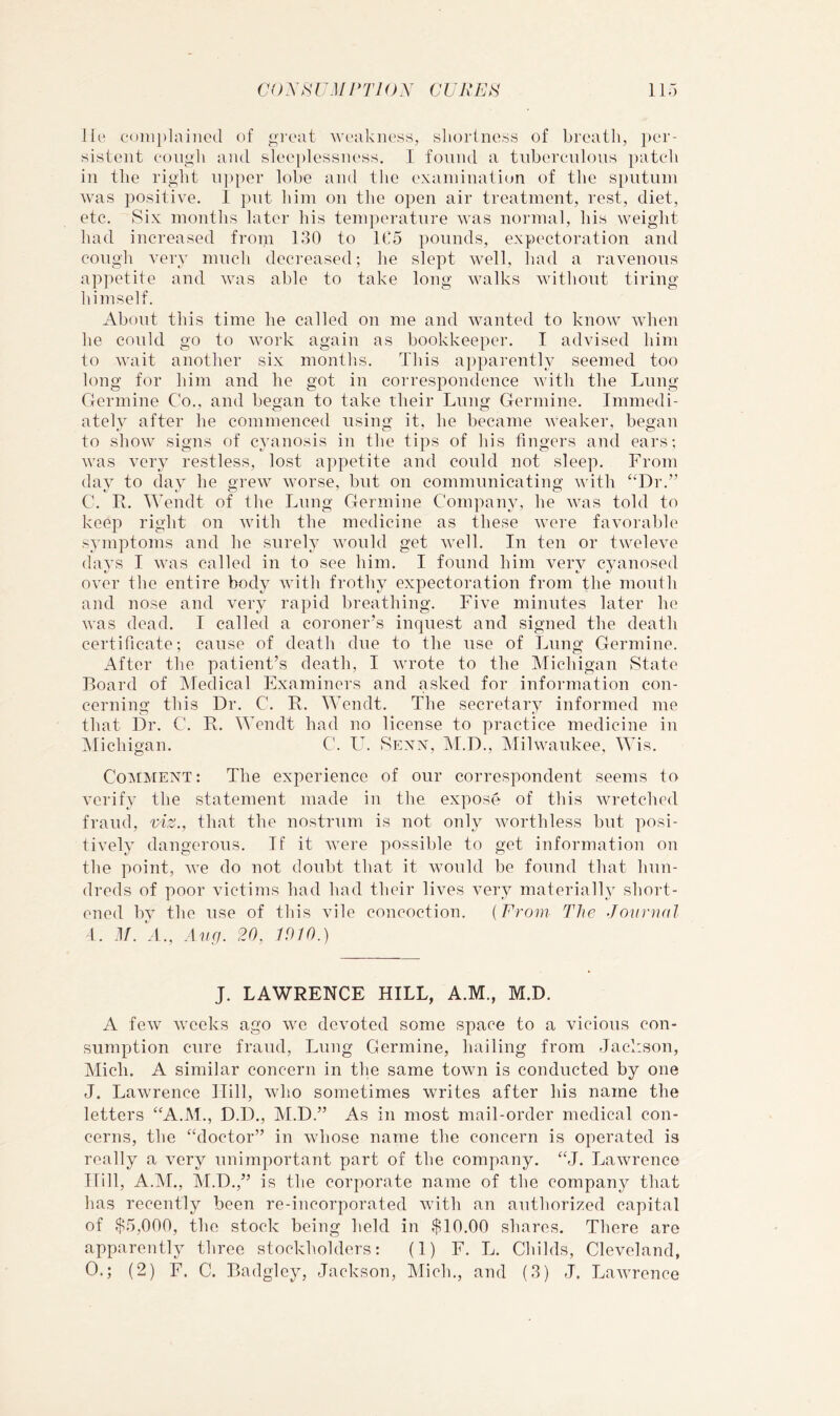 lit' complained of o’leat ’weakiu'ss, sliortne.ss of breath, per- sistent cou<;li and sleeplessiu'ss. I found a tuberculous })atcb in the right u]iper lobe and the examination of the sputum was positive. I put him on the open air treatment, rest, diet, etc. Six months later his tem])erature was normal, his weight had increased from 130 to 1C5 pounds, expectoration and cough very much decreased; he slept well, had a ravenous apjietite and was able to take long walks without tiring himself. About this time he called on me and wanted to know when he could go to work again as bookkeeper. I advised him to wait another six months. This a])i)arently seemed too long for him and he got in correspondence with the Lung Germine Go., and began to take their Lung Germine. Immedi- ately after he commenced using it, he became weaker, began to show signs of cyanosis in the tips of his fingers and ears; was very restless, lost appetite and could not sleep. From day to day he grew worse, but on communicating with “Dr.” C. R. Wendt of the Lung Germine Company, he was told to keep right on with the medicine as these were favorable symptoms and he surely would get well. In ten or tweleve (lavs I was called in to see him. I found him very cyanosed over the entire body with frothy ex]3ectoration from the moulh and nose and very rapid breathing. Five minutes later he was dead. I called a coroner’s inquest and signed the death certificate; cause of death due to the use of Lung Germine. After the patient’s death, I wrote to the Michigan State Board of INfedical Examiners and asked for information con- cerning this Dr. C. R. Wendt. The secretary informed me that Dr. C. R. Wendt had no license to practice medicine in ^Michigan. C. U. Sexx, M.D., INIilwaukee, Wis. Comment: The experience of our correspondent seems to verify the statement made in the expose of this wretched fraud, viz., that the nostrum is not only worthless but posi- tively dangerous. If it were possible to get information on the point, v'e do not doubt that it would be found that hun- dreds of poor victims had had their lives very materially short- ened by the use of this vile concoction. {From The Journal I. -R. .Uiq. 20, 1010.) J. LAWRENCE HILL, A.M., M.D. A few Aveeks ago we dcAmted some space to a vicious con- sumption cure fraud. Lung Germine, hailing from Jackson, Mich. A similar concern in the same town is conducted by one J. Lawrence Hill, who sometimes writes after his name the letters “A.M., D.D., M.D.” As in most mail-order medical con- cerns, the “doctor” in Avhose name the concern is operated is really a \mry unimportant part of the company. “J. Lawrence Hill, A.M., M.D.,” is the corporate name of the company that has recently been re-incorporated Avith an authori^ied capital of $5,000, the stock being held in $10.00 shares. There are apparently three stockholders; (1) F. L. Childs, Cleveland, 0.; (2) F. C. Badgley, Jackson, Mich., and (3) J. LaAvrcnce