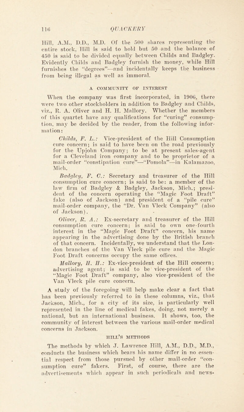 QVAGKEHY IK) Rill, AM., D.D., M.D. Of tlie 500 shares representing the entire stock, Rill is said to hold but 50 and the balance of 450 is said to be divided equally between Childs and Badgley. Evidently Childs and Badgley furnish the money, while Hill furnishes the “degrees”—and incidentally keeps the business from being illegal as well as immoral. A COMMUNITY OF INTEREST When the company was first incorporated, in 190G, there were two other stockholders in addition to Badgley and Childs, viz., R. A. Oliver and H. H. Mallory. Whether the members of this qnartet have any qualifications for “curing” consump- tion, may be decided by the reader, from the following infor- mation: Childs, F. L.: Vice-president of the Hill Consumption cure concern; is said to have been on the road previously for the Upjohn Company; to be at present sales-agent for a Cleveland iron company and to be proprietor of a mail-order “constipation cure”—“P'omola”—in Kalamazoo, Mich. Badgley, F. G.: Secretary and treasurer of the Hill consumption cure concern; is said to be: a member of the law firm of Badgley &. Badgley, Jackson, Mich.; presi- dent of the concern operating the “Magic Foot Draft” fake (also of Jackson) and president of a “pile cure” mail-order company, the “Dr. Van Vleck Company” (also of Jackson). Oliver, R. A.: Ex-secretary and treasurer of the Hill consumption cure concern; is said to own one-fonrth interest in the “Magic Foot Draft” concern, his name appearing in the advertising done by the British branch of that concern. Incidentally, we understand that the Lon- don branches of the Van Vleck pile cure and the Magic Foot Draft concerns occupy the same offices. Mallory, H. H.: Ex-vice-president of the Hill concern; advertising agent; is said to be vice-president of the “Magic Foot Draft” company, also vice-president of the Van Vleck pile cure concern. A study of the foregoing will help make clear a fact that has been previously referred to in these columns, viz., that Jackson, Mich., for a city of its size, is particularly well represented in the line of medical fakes, doing, not merely a national, but an international business. It shows, too, the community of interest between the various mail-order medical concerns in Jackson. hill’s methods The methods by which J. Lawrence Hill, A.IM., D.D., M.D., conducts the business which bears his name differ in no essen- tial respect from those pursued by other mail-order “con- sumption cure” fakers. First, of course, there are the adverRsements which appear in such periodicals and nows-