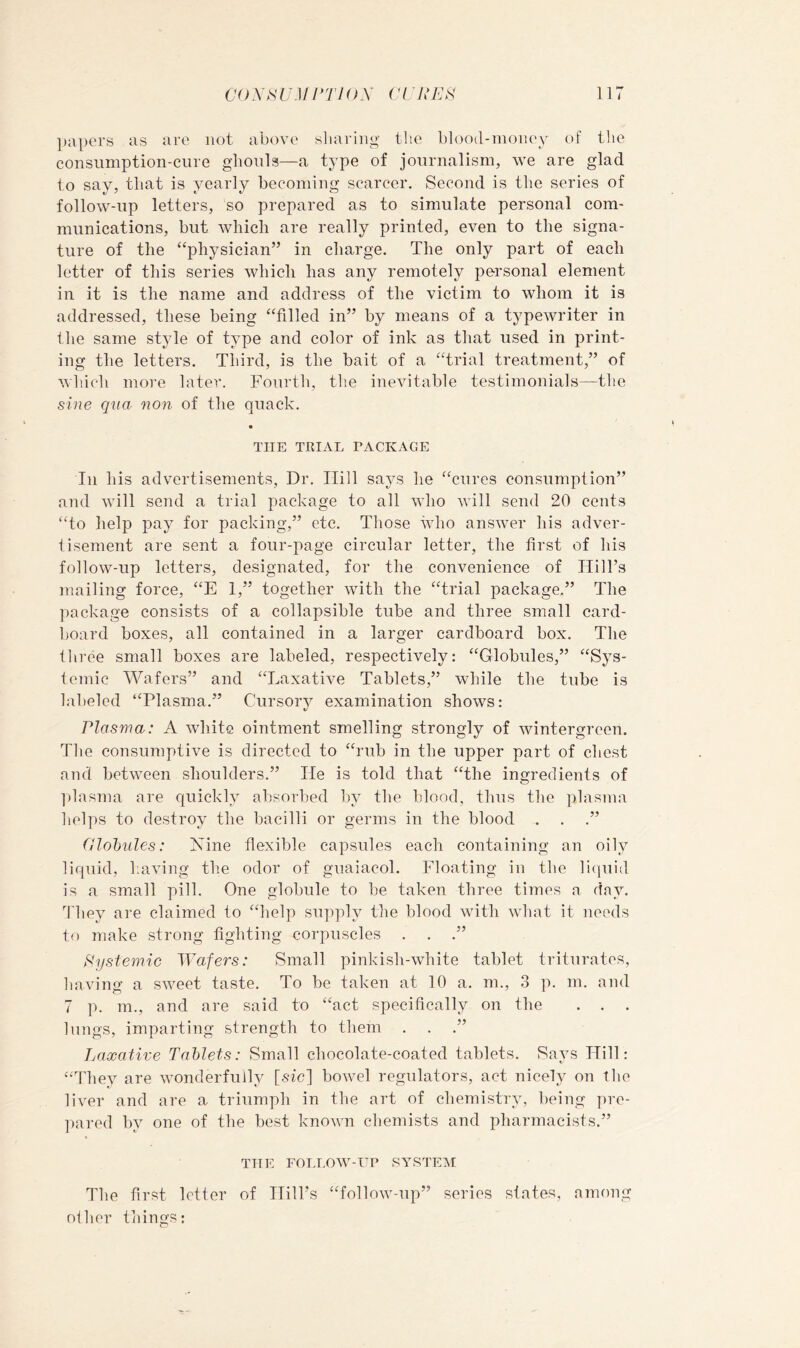 ]);ipers as are not above sliarino’ llte blood-money of the consiimption-cure glionla—a type of journalism, we are glad to say, that is yearly becoming scarcer. Second is the series of follow-up letters, so prepared as to simulate personal com- munications, but which are really printed, even to the signa- ture of the “physician” in charge. The only part of each letter of this series which has any remotely personal element in it is the name and address of the victim to whom it is addressed, these being “filled in” by means of a typewriter in the same style of type and color of ink as that used in print- ing the letters. Third, is the bait of a “trial treatment,” of which more later. Fourth, the inevitable testimonials—the sine qna non of the quack. THE TRIAL PACKAGE In his advertisements. Dr. Hill says he “cures consumption” and will send a trial package to all who will send 20 cents “to help pay for packing,” etc. Those who answer his adver- tisement are sent a four-page circular letter, the first of his follow-up letters, designated, for the convenience of Hill’s mailing force, “E 1,” together with the “trial package.” The package consists of a collapsible tube and three small card- board boxes, all contained in a larger cardboard box. The three small boxes are labeled, respectively: “Globules,” “Sys- temic AVafers” and “Laxative Tablets,” while the tube is labeled “Plasma.” Cursory examination shows: Plasma: A white ointment smelling strongly of wintergreen. The consumptive is directed to “rub in the upper part of chest and between shoulders.” He is told that “the ingredients of ])lasma are quickly absorbed by the hlood, thus the ])lasma helps to destroy the bacilli or germs in the blood . . .” fllohules: Xine flexible capsules each containing an oily liquid, having the odor of guaiacol. Floating in the li(iuid is a small pill. One globule to he taken three times a day. d'hey are claimed to “help supply the blood with what it needs to make strong fighting corpuscles . . .” Pystemic Wafers: Small pinkish-white tablet triturates, having a sweet taste. To be taken at 10 a. m., 3 p. m. and 7 p. m., and are said to “act specifically on the . . . lungs, imparting strength to them . . .” Laxative Tablets: Small chocolate-coated tablets. Says Hill: “They are wonderfully [sic] bowel regulators, act nicely on the liver and are a triumph in the art of chemistry, being pre- ])ared by one of the best known chemists and pharmacists.” TTIE FOLLOW-ER SYSTEM The first letter of Hill’s “follow-up” series siates, among oilier things: