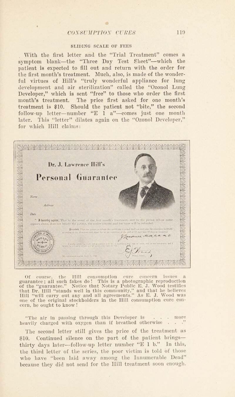 SLIDING SCALE OF FEES With the first letter and the “Trial Treatment” comes a symptom blank—the “Three Day Test Sheet”—which the patient is expected to fill out and return with the order for the first month’s treatment. Much, also, is made of the wonder- ful virtues of Hill’s “truly wonderful appliance for lung development and air sterilization” called the “Ozonol Lung Developer,” which is sent “free” to those who order the first month’s treatment. The price first asked for one month’s treatment is $10. Should the patient not “bite,” the second follow-up letter—number “E 1 a”—comes just one month later. This “letter” dilates again on the “Ozonol Developer,” for which Hill claims: 'i the ffjin Of coiu'S(\ the Hill consumption cure concern issues a guarantee ; all such fakes do ! This is a photographic reproduction of the “guarantee.” Notice that Notary Public E. J. Wood testifies that Dr. Hill “stands well in this community,” and that he believes Hill “will carry out any and all agreements.” As E. J. Wood was one of the original stockholders in the Hill consumption cure con- cern, he ought to know ! “The air in passing through this Developer is ... more heavily charged with oxygen than if breathed otherwise The second letter still gives the price of the treatment as $10. Continued silence on the part of the patient brings— thirty days later-—follow-up letter number “E 1 b.” In this, the third letter of the series, the poor victim is told of those who have “been laid away among the Innumerable Dead” because they did not send for the Hill treatment soon enough.