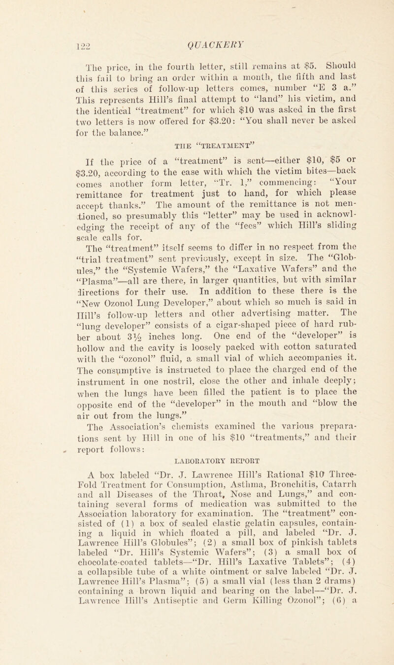 The price, in the fourth letter, still remains at $5. Should this fail to bring an order within a inontli, the fifth and last of this series of follow-up letters comes, number “E 3 a.” This represents Hill’s final attempt to “land” his victim, and the identical “treatment” for which $10 was asked in the first two letters is now offered for $3.20: “You shall never be asked for tlie balance.” THE “treatment” If the price of a “treatment” is sent—either $10, $5 or $3.20, according to the ease with which the victim bites—back comes another form letter, “Tr. 1,” commencing: “Your remittance for treatment just to hand, for which please accept thanks.” The amount of the remittance is not men- Tioned, so presumably this “letter” may be used in acknowl- edging the receipt of any of the “fees” which Hill’s sliding scale calls for. The “treatment” itself seems to differ in no respect from the “trial treatment” sent previously, except in size. The “Glob- ules,” the “Systemic Wafers,” the “Laxative Wafers” and the “Plasma”—all are there, in larger quantities, but with similar lirections for their use. In addition to these there is the “New Ozonol Lung Developer,” about which so much is said in Hill’s follow-up letters and other advertising matter. The “lung developer” consists of a cigar-shaped piece of hard rub- ber about Y/2 inches long. One end of the “developer” is hollow and the cavity is loosely packed with cotton saturated with the “ozonol” fluid, a small vial of which accompanies it. The consumptive is instructed to place the charged end of the instrument in one nostril, close the other and inhale deeply; when the lungs have been filled the patient is to place the opposite end of the “developer” in the mouth and “blow the air out from the lungs.” The Association’s chemists examined the various prepara- tions sent by Hill in one of his $10 “treatments,” and their report follows: LABORATORY REPORT A box labeled “Dr. J. Lawrence Hill’s Pational $10 Three- Fold Treatment for Consumption, Asthma, Bronchitis, Catarrh and ail Diseases of the Throat, Nose and Lungs,” and con- taining several forms of medication was submitted to the Association laboratory for examination. The “treatment” eon- sisted of (1) a box of sealed elastic gelatin capsules, contain- ing a liquid in which floated a pill, and labeled “Dr. J. Lawrence Hill’s Globules”; (2) a small box of pinkish tablets labeled “Dr. Hill’s Systemic Wafers”; (3) a small box of chocolate-coated tablets—“Dr. Hill’s Laxative Tablets”; (4) a collapsible tube of a white ointment or salve labeled “Dr. J. Lawrence Hill’s Plasma”; (5) a small vial (less than 2 drams) containing a brown liquid and bearing on the label—“Dr. J. Lawrence Hill’s Antiseptic and derm Killing Ozonol”; (G) a,