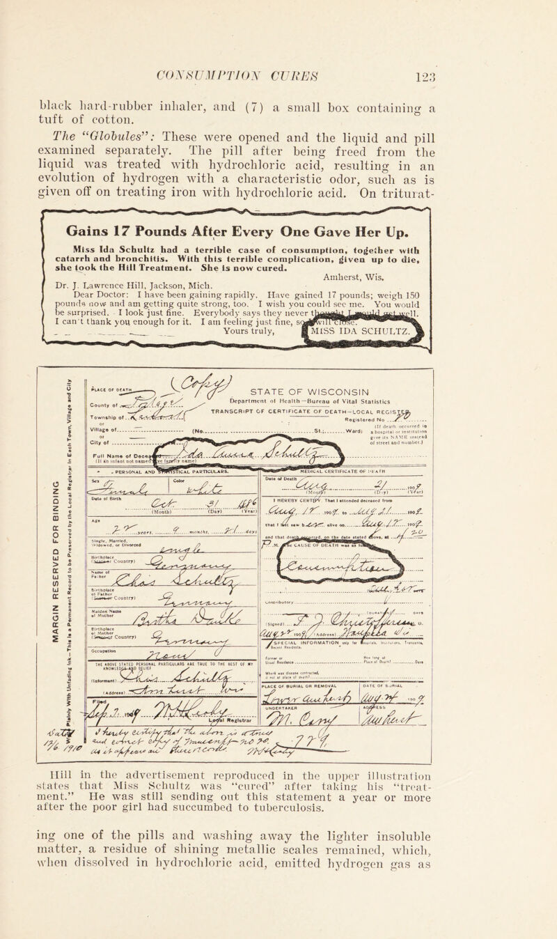 black liard-riibber inhaler, and (7) a small box containiim a tnft of cotton. The “Globules”: These were opened and the liquid and pill examined separately. The pill after being freed from the liquid was treated with hydrochloric acid, resulting in an evolution of hydrogen with a characteristic odor, such as is given off on treating iron with hydrochloric acid. On triturat- Gains 17 Pounds After Every One Gave Her Up. Mi ss Id a Schultz had a terrible case ol cousumption, together with catarrh and bronchitis. With this terrible complication, ^iven up to die, she took the Hill Treatment. She is now cured. Amherst, Wis. Dr. J. Lawrence Hill, Jackson, Mich. Dear Doctor: I have been gaining rapidly. Have gained 17 pounds; weigh 150 pounds now and am getting quite strong, too. I wish you could sec me. You would he surprised. I look just fine. Everybody says they never i I can't thank you enough for it. I am feeling just fine, sc Yours truly, H MISS ID.\ SCHUL Hill in the advertisement reproduced in the upper illustration states that Miss Schultz was “cured” after taking his “treat- ment.” He was still sending out this statement a year or more after the poor girl had succumbed to tuberculosis. ing one of the pills and washing away the lighter insoluble matter, a residue of shining metallic scales remained, which, when dissolved in hydrochloric acid, emitted hydrogen gas as
