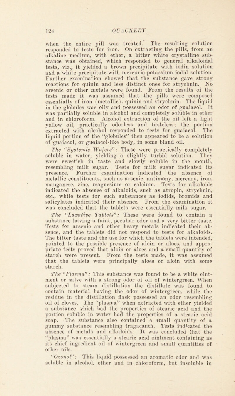 when the entire pill was treated. The resulting solution responded to tests for iron. On extraeting the pills, from an alkaline medium, with ether, a bitter white crystalline sub- stance was obtained, which responded to general alkaloidal tests, viz., it yielded a brown precipitate with iodin solution and a white precipitate with mercuric potassium iodid solution. Further examination showed that the substance gave strong reactions for quinin and less distinct ones for strychnin. No arsenic or other metals were found. From the results of the tests made it was assumed that the pills were composed essentially of iron (metallic), quinin and strychnin. The liquid in the globules was oily and possessed an odor of guaiacol. It was partially soluble in alcohol and completely soluble in ether and in chloroform. Alcohol extraction of the oil left a light yellow oil, practically odorless and tasteless; the portion extracted with alcohol responded to tests for guaiacol. The liquid portion of the ‘‘globules” then appeared to be a solution of guaiacol, or guniacol-like body, in some bland oil. The ^‘Systemic Wafers”: These were practically completely soluble in water, yielding a slightly turbid solution. They were sweet'sh in taste and slowly soluble in the mouth, resembling milk sugar. Tests for milk sugar indicated its presence. Further examination indicated the absence of metallic constituents, such as arsenic, antimony, mercury, iron, manganese, zinc, magnesium or calcium. Tests for alkaloids indicated the absence of alkaloids, such as atropin, strychnin, etc., while tests for such substances as iodids, bromids and salicylates indicated their absence. From the examination it was concluded that the tablets were essentially milk sugar. The “Laxative Tablets”: These were found to contain a substance having a faint, peculiar odor and a very bitter taste. Tests for arsenic and other heavy metals indicated their ab- sence, and the tablets. did not respond to tests for alkaloids. The bitter taste and the use for which the tablets were intended, pointed to the possible presence of aloin or aloes, and appro- priate tests proved that aloin or aloes and a small quantity of starch were present. From the tests made, it was assumed that the tablets were principally aloes or aloin with some starch. The “Plasma”: This substance was found to be a white oint- ment or salve with a strong odor of oil of wintergreen. When subjected to steam distillation the distillate was found to contain material having the odor of wintergreen, while the residue in the distillation flask possessed an odor resembling oil of cloves. The “plasma” when extracted with ether yielded a substance vhich bad the properties of stearic acid and the portion soluble in water had the properties of a stearic acid soap. The substance also contained a raall quantity of a gummy substance resembling tragacanth. Tests indicated the absence of metals and alkaloids. It was concluded that the “plasma” was essentially a stearic acid ointment containing as its chief ingredient oil of wintergreen and small quantities of other oils. “Ozonol”: This liquid possessed an aromatic odor and was soluble in alcohol, ether and in chloroform, but insoluble in