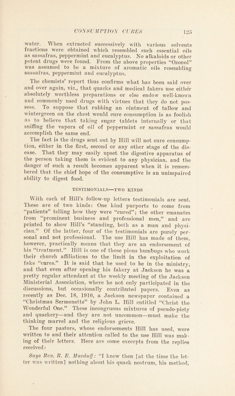 water. lien extracted successively with various solvents fractions were obtained which resembled such essential oils as sassafras, peppermint and eucalyptus. No alkaloids or other potent drugs were found. From the above properties “Ozonol” was assumed to be a mixture of aromatic oils resembling sassafras, peppermint and eucalyptus. The chemists’ report thus confirms what has been said over and over again, viz., that quacks and medical fakers use either absolutely worthless preparations or else endoiv well-known and commonly used drugs with virtues that they do not pos- sess. To suppose that rubbing an ointment of tallow and wintergreen on the chest would cure consumption is as foolish as to believe that taking sugar tablets internally or that sniffing the vapors of oil of peppermint or sassafras would accomplish the same end. The fact is the drugs sent out by Hill will not cure consump- tion, either in the first, second or any other stage of the dis- ease. That they may easily upset the digestive apparatus of the person taking them is evident to any physician, and the danger of such a result becomes apparent when it is remem- bered that the chief hope of the consumptive is an unimpaired ability to digest food. TESTIMONIALS—TWO KINDS With each of Hill’s follow-up letters testimonials are sent. These are of two kinds: One kind purports to come from “patients” telling how they were “cured”; the other emanates from “prominent business and professional men,” and are printed to show Hill’s “standing, both as a man and physi- cian.” Of the latter, four of the testimonials are purely per- sonal and not professional. The use Hill has made of them, however, practically means that they are an endorsement of his “treatment.” Hill is one of those pious humbugs who work their church affiliations to the limit in the exploitation of fake “cures.” It is said that he used to be in the ministry, and that even after opening his fakery at Jackson he was a pretty regular attendant at the weekly meeting of the Jackson Ministerial Association, where he not only participated in the discussions, but occasionally contributed papers. Even as recently as Dec. 18, 1910, a Jackson newspaper contained a “Christmas Sermonette” by John L. Hill entitled “Christ the Wonderful One.” These incongruous mixtures of pseudo-piety and quackery—and they are not uncommon—must make the thinking marvel and the religious grieve. The four pastors, whose endorsements Hill has used, were written to and their attention called to the use Hill was mak- ing of their letters. Here are some excerpts from the replies received: Says Rev. R. E. Macduff: “I knew then [at the time the let- ter was written] nothing about his quack nostrum, his method.