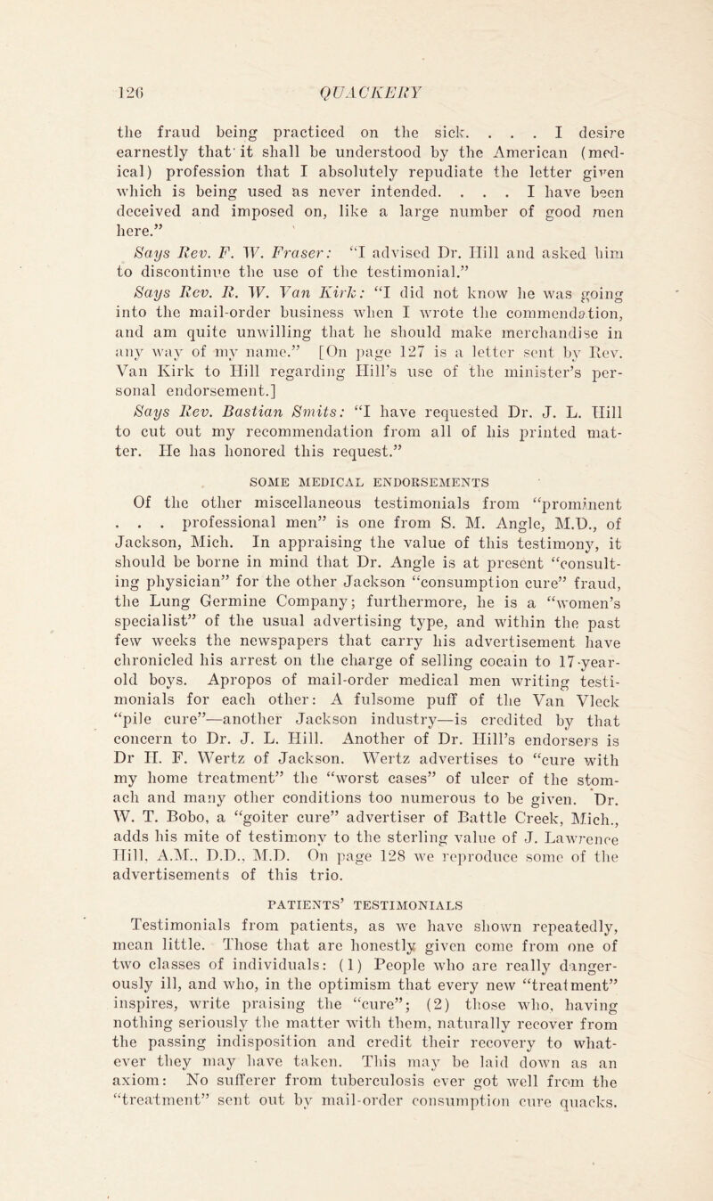 the fraud being practiced on the sick. ... I desire earnestly that'it shall be understood by the American (med- ical) profession that I absolutely repudiate the letter given which is being used as never intended. ... I have been deceived and imposed on, like a large number of good men here.” ^ays Rev. F. TF. Fraser: “I advised Dr. Hill and asked him to discontinue the use of the testimonial.” ^ays Rev. R. W. Van Kirk: “1 did not know he was going into the mail-order business when I wrote the commendation, and am quite unwilling that he should make merchandise in any way of my name.” [On page 127 is a letter sent by Rev. Van Kirk to Hill regarding Hill’s use of the minister’s per- sonal endorsement.] Says Rev. Bastian Smits: “1 have requested Dr. J. L. Hill to cut out my recommendation from all of his printed mat- ter. He has honored this request.” SOME MEDICAL ENDORSEMENTS Of the other miscellaneous testimonials from “promment . . . professional men” is one from S. M. Angle, M.D., of Jackson, Mich. In appraising the value of this testimony, it should be borne in mind that Dr. Angle is at present “consult- ing physician” for the other Jackson “consumption cure” fraud, the Lung Germine Company; furthermore, he is a “women’s specialist” of the usual advertising type, and within the past few weeks the newspapers that carry his advertisement have chronicled his arrest on the charge of selling cocain to 17-year- old boys. Apropos of mail-order medical men writing testi- monials for each other: A fulsome puff of the Van Vleck “pile cure”—another Jackson industry—is credited by that concern to Dr. J. L. Hill. Another of Dr. Hill’s endorsers is Dr H. F. Wertz of Jackson. Wertz advertises to “cure with my home treatment” the “worst cases” of ulcer of the stom- ach and many other conditions too numerous to be given. Dr. W. T. Bobo, a “goiter cure” advertiser of Battle Creek, Mich., adds his mite of testimony to the sterling value of J. Lawrence Hill, A.M., D.D., ]\I.D. On page 128 we reproduce some of the advertisements of this trio. patients’ testimonials Testimonials from patients, as we have shown repeatedly, mean little. Those that are honestly given come from one of two classes of individuals; (1) People who are really danger- ously ill, and who, in the optimism that every new “treatment” inspires, write praising the “cure”; (2) those who, having nothing seriously the matter with them, naturally recover from the passing indisposition and credit their recovery to what- ever they may have taken. This may be laid down as an axiom; No sufferer from tuberculosis ever got well from the “treatment” sent out by mail-order consumption cure quacks.