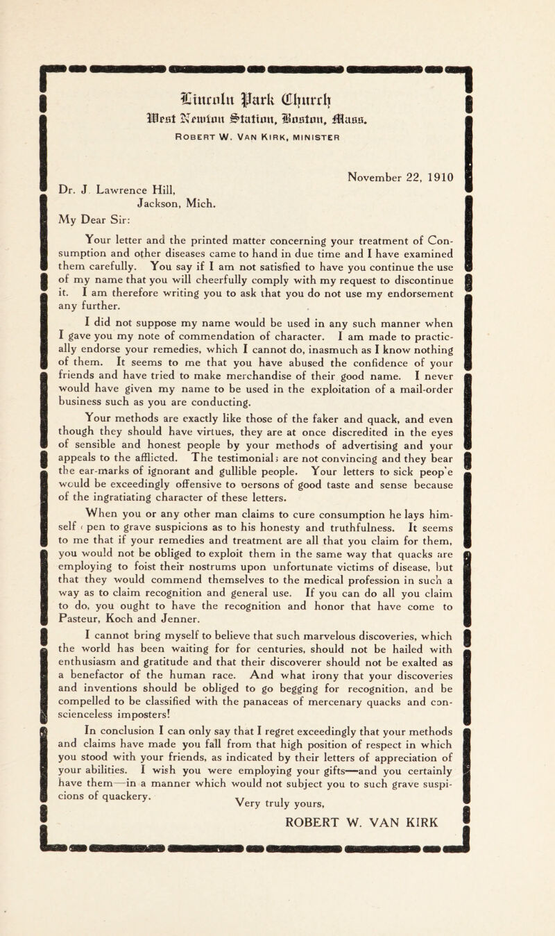r I ICtumlu |IarU (Elimrii Wfst Station, iWasH. Robert W. Van Kirk, minister 1 I I I I I L November 22, 1910 Dr. J, Lawrence Hill, Jackson, Mich. My Dear Sir: Your letter and the printed matter concerning your treatment of Con- sumption and other diseases came to hand in due time and I have examined them carefully. You say if I am not satisfied to have you continue the use of my name that you will cheerfully comply with my request to discontinue it. I am therefore writing you to ask that you do not use my endorsement any further. I did not suppose my name would be used in any such manner when I gave you my note of commendation of character. I am made to practic- ally endorse your remedies, which I cannot do, inasmuch as I know nothing of them. It seems to me that you have abused the confidence of your friends and have tried to make merchandise of their good name. I never would have given my name to be used in the exploitation of a mail-order business such as you are conducting. Your methods are exactly like those of the faker and quack, and even though they should have virtues, they are at once discredited in the eyes of sensible and honest people by your methods of advertising and your appeals to the afflicted. The testimonial 3 are not convincing and they bear the ear-marks of ignorant and gullible people. Your letters to sick peop’e would be exceedingly offensive to oersons of good taste and sense because of the ingratiating character of these letters. When you or any other man claims to cure consumption he lays him- self f pen to grave suspicions as to his honesty and truthfulness. It seems to me that if your remedies and treatment are all that you claim for them, you would not be obliged to exploit them in the same way that quacks are employing to foist their nostrums upon unfortunate victims of disease, but that they would commend themselves to the medical profession in such a way as to claim recognition and general use. If you can do all you claim to do, you ought to have the recognition and honor that have come to Pasteur, Koch and Jenner. I cannot bring myself to believe that such marvelous discoveries, which the world has been waiting for for centuries, should not be hailed with enthusiasm and gratitude and that their discoverer should not be exalted as a benefactor of the human race. And what irony that your discoveries and inventions should be obliged to go begging for recognition, and be compelled to be classified with the panaceas of mercenary quacks and con- scienceless imposters! In conclusion I can only say that I regret exceedingly that your methods and claims have made you fall from that high position of respect in which you stood with your friends, as indicated by their letters of appreciation of your abilities. I wish you were employing your gifts—and you certainly have them—in a manner which would not subject you to such grave suspi- cions of quackery. i Very truly yours. I ROBERT W. VAN KIRK I .j