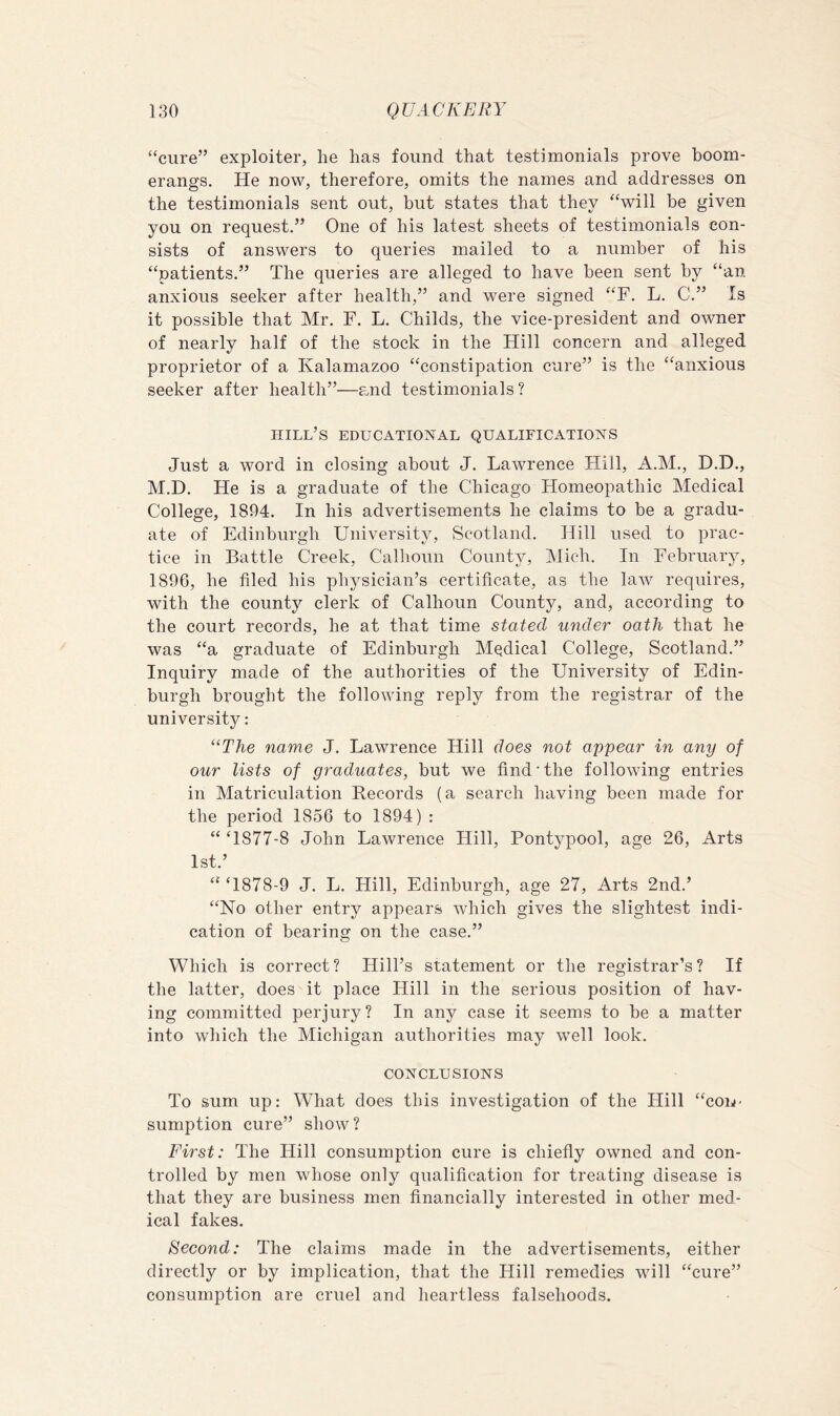 “cure” exploiter, he has found that testimonials prove boom- erangs. He now, therefore, omits the names and addresses on the testimonials sent out, but states that they “will be given you on request.” One of his latest sheets of testimonials con- sists of answers to queries mailed to a number of his “patients.” The queries are alleged to have been sent by “an anxious seeker after health,” and were signed “F. L. C.” Is it possible that Mr. F. L. Childs, the vice-president and owner of nearly half of the stock in the Hill concern and alleged proprietor of a Kalamazoo “constipation cure” is the “anxious seeker after health”—and testimonials? hill’s educational qualifications Just a word in closing about J. Lawrence Flill, A.M., D.D., M.D. He is a graduate of the Chicago Homeopathic Medical College, 1894. In his advertisements he claims to be a gradu- ate of Edinburgh University, Scotland. Hill used to prac- tice in Battle Creek, Calhoun County, IMich. In February, 1896, he filed his physician’s certificate, as the law requires, with the county clerk of Calhoun County, and, according to the court records, he at that time stated under oath that he was “a graduate of Edinburgh Medical College, Scotland.” Inquiry made of the authorities of the University of Edin- burgh brought the following reply from the registrar of the university: “TTie name J. Lawrence Hill does not appear in any of our lists of graduates, but we find • the following entries in Matriculation Records (a search having been made for the period 1856 to 1894) : “‘1877-8 John Lawrence Hill, Pontypool, age 26, Arts 1st.’ “ ‘1878-9 J. L. Hill, Edinburgh, age 27, Arts 2nd.’ “No other entry appears which gives the slightest indi- cation of bearing on the case.” Which is correct? Hill’s statement or the registrar’s? If the latter, does it place Hill in the serious position of hav- ing committed perjury? In any case it seems to be a matter into which the Michigan authorities may well look. CONCLUSIONS To sum up: What does this investigation of the Flill “cou- sumption cure” show? First: The Hill consumption cure is chiefly owned and con- trolled by men whose only qualification for treating disease is that they are business men financially interested in other med- ical fakes. /S'econd; The claims made in the advertisements, either directly or by implication, that the Hill remedies will “cure” consumption are cruel and heartless falsehoods.