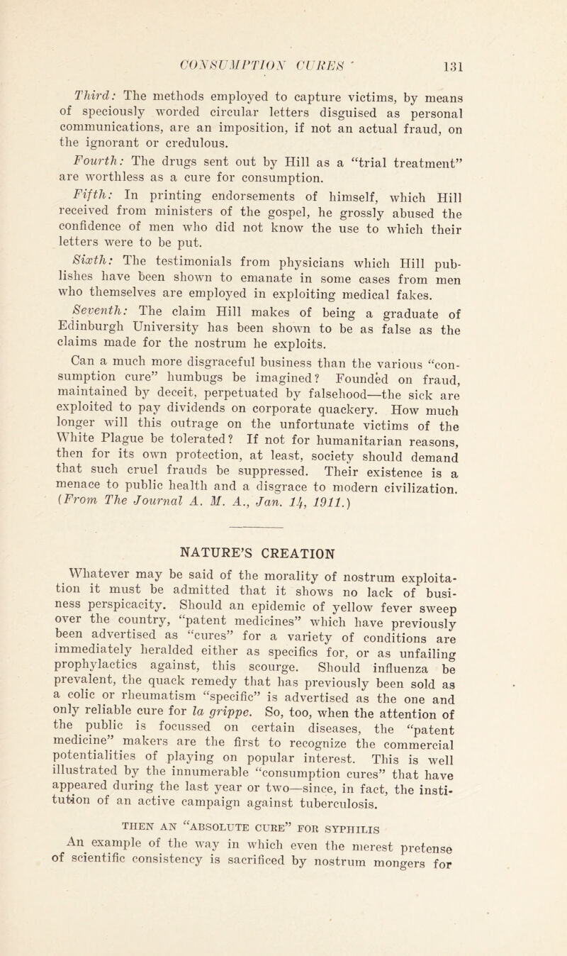 Third: The methods employed to capture victims, by means of speciously worded circular letters disguised as personal communications, are an imposition, if not an actual fraud, on the ignorant or credulous. Fourth: The drugs sent out by Hill as a ‘Trial treatment” are worthless as a cure for consumption. Fifth: In printing endorsements of himself, which Hill received from ministers of the gospel, he grossly abused the confidence of men who did not know the use to which their letters were to be put. Sixth: The testimonials from physicians which Hill pub- lishes have been shown to emanate in some cases from men who themselves are employed in exploiting medical fakes. Seventh: The claim Hill makes of being a graduate of Edinburgh University has been shown to be as false as the claims made for the nostrum he exploits. Can a much more disgraceful business than the various “con- sumption cure” humbugs be imagined? Founded on fraud, maintained by deceit, perpetuated by falsehood—the sick are exploited to pay dividends on corporate quackery. How much longer will this outrage on the unfortunate victims of the White Plague be tolerated? If not for humanitarian reasons, then for its own protection, at least, society should demand that such cruel frauds be suppressed. Their existence is a menace to public health and a disgrace to modern civilization. {From The Journal A. M. A., Jan. I4, 1911.) NATURE’S CREATION Whatever may be said of the morality of nostrum exploita- tion it must be admitted that it shows no lack of busi- ness perspicacity. Should an epidemic of yellow fever sweep over the country, “patent medicines” which have previously been advertised as “cures” for a variety of conditions are immediately heralded either as specifics for, or as unfailing prophylactics against, this scourge. Should infiuenza be prevalent, the quack remedy that has previously been sold as a colic or rheumatism “specific” is advertised as the one and only reliable cure for la grippe. So, too, when the attention of the ^ public is focussed on certain diseases, the “patent medicine makeis are the first to recognize the commercial potentialities of playing on popular interest. This is well illustrated by the innumerable “consumption cures” that have appeared during the last year or two—since, in fact, the insti- tution of an active campaign against tuberculosis. THEN AN “absolute CURE” FOR SYPHILIS An example of the way in which even the merest pretense of scientific consistency is sacrificed by nostrum mongers for