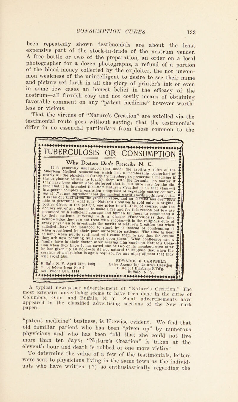 been repeatedly shown testimonials are about the least expensive part of the stock-in-trade of the nostrum vender. A free bottle or two of the preparation, an order on a local photographer for a dozen photographs, a refund of a portion of the blood-money collected by the exploiter, the not uncom- mon weakness of the unintelligent to desire to see their name and picture set forth in all the glory of printer’s ink or even in some few cases an honest belief in the efficacy of the nostrum—all furnish easy and not costly means of obtaining favorable comment on any “patent medicine” however worth- less or vicious. That the virtues of “Nature’s Creation” are extolled via the testimonial route goes without saying; that the testimonials differ in no essential particulars from those common to the 'i !| TUBERCULOSIS OR CONSUMPTION WKy Doctors Don’t Prescribe N. C. A, generally un-cicrstood that under the arbitrary rules ot I he Association which lias a membership comprised of nearly all the physicians forbids its member^ to prescribe a medicine if ♦ '*« '-efuses to furnish them wlthThe forPula-no Sei It I ease f foi the dis- 4 case that it is intended for^now Nature’s Creation is in that class it ♦ isa.^ecret complex preparation cmupi ised of vegetable matter coiitain- ♦ at le’hst one ingredient that the medical world knnife nnthiii<r-ahn..f X Thie gives tne greatest value, ana no chemist has ovefTFeTT ♦ ftpteimine what it is—Nature’s Creation Is sold only in orighial i rWiP® direct to the patient, one price to ail-this, of course, cuts the ♦ doctors out of ^ny chance to make a fee and for this reason but few are ♦ possessed with sufficient courage and human kindness to recommend it to their patients suffering with a disease (Tuberculosis> that they ^ acknowledge they can not treat with success—it is the religious duty of i every physician to investigate the merits of Nature’s Creation and when ♦ satisfied—hpe the manhood to stand by it instead of condemning it ^ when questioned by their poor unfortunate patients. The’time is near h at hand when public sentiment will cause them to see that the course ► fhey arfe now persuing will react upon them. What confidence can a L family have in their doctor after hearing him condemn Nature’s Crea-^- ► lion when they know it has saved one or two of its members even after p he has given up all hope—Is it? not natural to suppose that when the I services of a physician is again required for any other ailment that they ► will avoid him. '' ti- • EDWARDS & CAMPBELb .i t Sales Agents for Nature’s Creation ' ► onice hdurs from 9 to o Suite .531 Brisbane BTd’g, ’ ^ ’ « Kell Phone Sen. 1144 Buffalo, N. Y. ■ 5 f A typical newspaper advertisement of “Nature’s Creation.’’ The most extensive advertising seems to have been done in the cities of Columbus, ^ Ohio, and Buffalo, N. Y. Small advertisements have appeared in the classified advertising sections of the New York papers. “patent medicine” business, is likewise evident. We find that old familiar patient who has been “given up” by numerous physicians and who has been told that she could not live more than ten days; “Nature’s Creation” is taken at the eleventh hour and death is robbed of one more victim! To determine the value of a few of the testimonials, letters were sent to physicians living in the same town as the individ- uals who have written (?) so enthusiastically regarding the