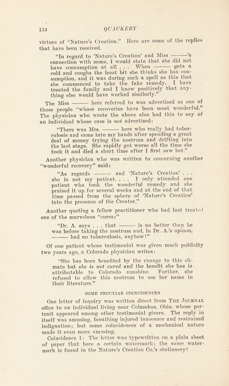 virtues of “Nature’s Creation.” Here are some of the replies that have been received. “In regard to ‘Nature’s Creation’ and Miss - s connection with same, I would state that she did not have consumption at all . . . M hen gets a cold and coughs the least bit she thinks she has con- sumption, and it was during such a spell as this that she commenced to take the fake remedy. I have treated the family and I know positively that any- thing else would have worked similarly.” The Miss here referred to was advertised as one of those people “whose recoveries have been most wonderful.” The physician who wrote the above also had this to say of an individual whose case is not advertised: “There was Mrs. here who really had tuber- culosis and came into my hands after spending a great deal of money trying the nostrum and drifting into the last stage. She rapidly got worse all the time she took it and died a short time after I first saw her.” Another physician who was written to concerning another “wonderful recovery” said: “As regards and ‘Nature’s Creation’ . . . she is not my patient. ... I only attended one patient who took the wonderful remedy and she praised it up for several weeks and at the end of that time passed from the syjhere of ‘Nature’s Creation’ into the presence of the Creator.” Another quoting a fellow practitioner who had last treated one of the marvelous “cures:” “Dr. A. says . . . that is no better than he was before taking the nostrum and, in Dr. A.’s opinon, had no tuberculosis, anyhow!” Of one patient whose testimonial was given much publicity two years ago, a Colorado physician writes: “She has been benefited by the change to this cli- mate but she is not cured and the benefit she has is attributable to Colorado sunshine. Further, she refused to allow this nostrum to use her name in their literature.” SOME PECULIAR COINCIDENCES One letter of inquiry was written direct from The Journal office to an individual living near Columbus, Ohio, whose por- trait appeared among other testimonial givers. The reply in itself was amusing, breathing injured innocence and restrained indignation; but some coincidences of a mechanical nature made it even more amusing. Coincidence 1: The letter was typewritten on a plain sheet of paper that bore a certain watermark; the same water- mark is found in the Nature’s Creation Co.’s stationery!