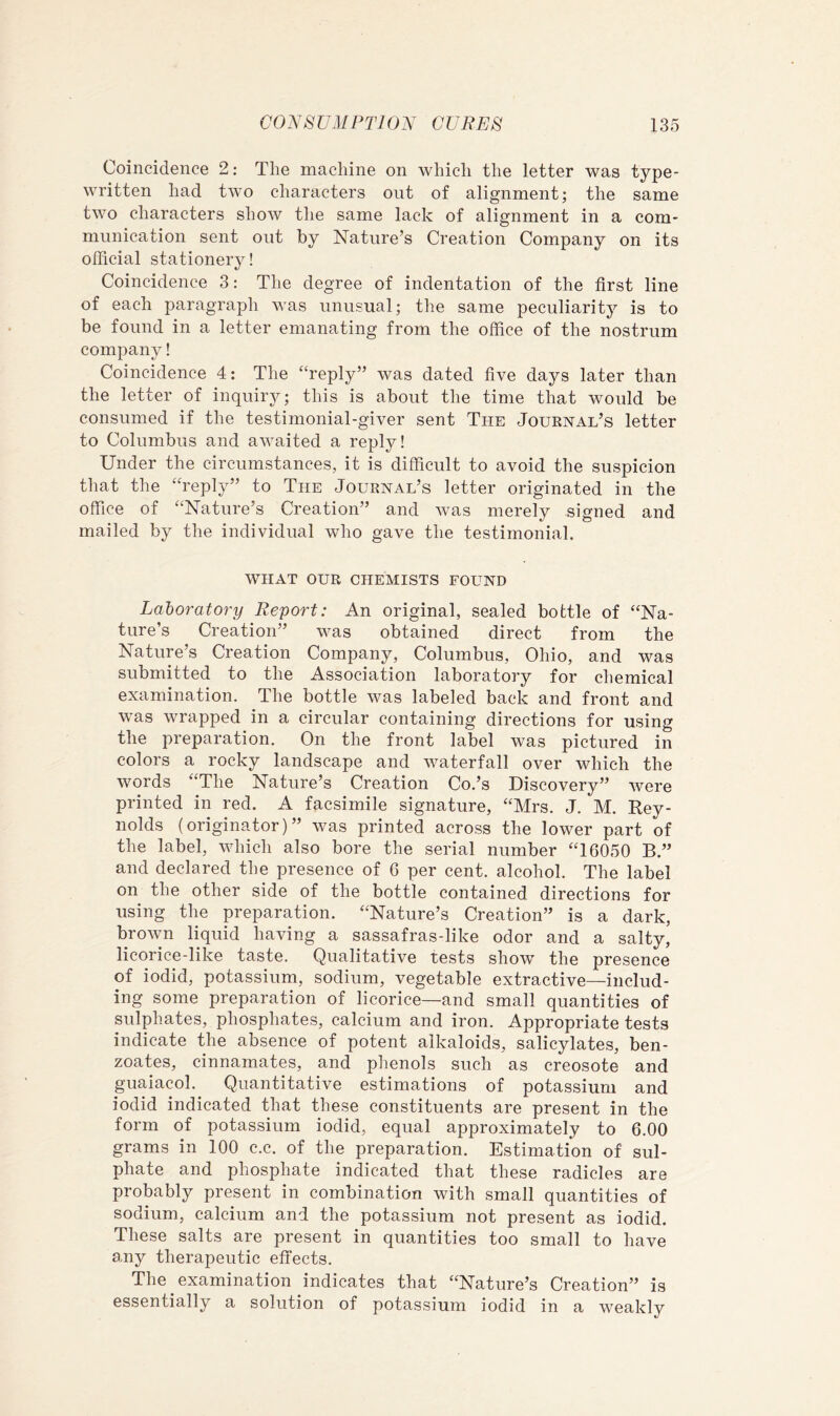 Coincidence 2; The machine on which the letter was type- written had two characters out of alignment; the same two characters show the same lack of alignment in a com- munication sent out by Nature’s Creation Company on its official stationery! Coincidence 3: The degree of indentation of the first line of each paragraph was unusual; the same peculiarity is to be found in a letter emanating from the office of the nostrum company! Coincidence 4: The “reply” was dated five days later than the letter of inquiry; this is about the time that would be consumed if the testimonial-giver sent The Jouenal’s letter to Columbus and awaited a reply! Under the circumstances, it is difficult to avoid the suspicion that the “reply” to The Jouknal’s letter originated in the office of “Nature’s Creation” and was merely signed and mailed by the individual who gave the testimonial. WHAT OUR CHEMISTS FOUND Laboratory Report: An original, sealed bottle of “Na- ture’s Creation” was obtained direct from the Nature’s Creation Company, Columbus, Ohio, and was submitted to the Association laboratory for chemical examination. The bottle was labeled back and front and was wrapped in a circular containing directions for using the preparation. On the front label was pictured in colors a rocky landscape and waterfall over which the words “The Nature’s Creation Co.’s Discovery” were printed in red. A facsimile signature, “Mrs. J. M. Key- nolds (originator)” was printed across the lower part of the label, which also bore the serial number “16050 B.” and declared the presence of 6 per cent, alcohol. The label on the other side of the bottle contained directions for using the preparation. “Nature’s Creation” is a dark, brown liquid having a sassafras-like odor and a salty, licorice-like taste. Qualitative tests show the presence of iodid, potassium, sodium, vegetable extractive—includ- ing some preparation of licorice—and small quantities of sulphates, phosphates, calcium and iron. Appropriate tests indicate the absence of potent alkaloids, salicylates, ben- zoates, cinnamates, and phenols such as creosote and guaiacol. Quantitative estimations of potassium and iodid indicated that these constituents are present in the form of potassium iodid, equal approximately to 6.00 grams in 100 c.c. of the preparation. Estimation of sul- phate and phosphate indicated that these radicles are probably present in combination with small quantities of sodium, calcium and the potassium not present as iodid. These salts are present in quantities too small to have any therapeutic effects. The examination indicates that “Nature’s Creation” is essentially a solution of potassium iodid in a weakly