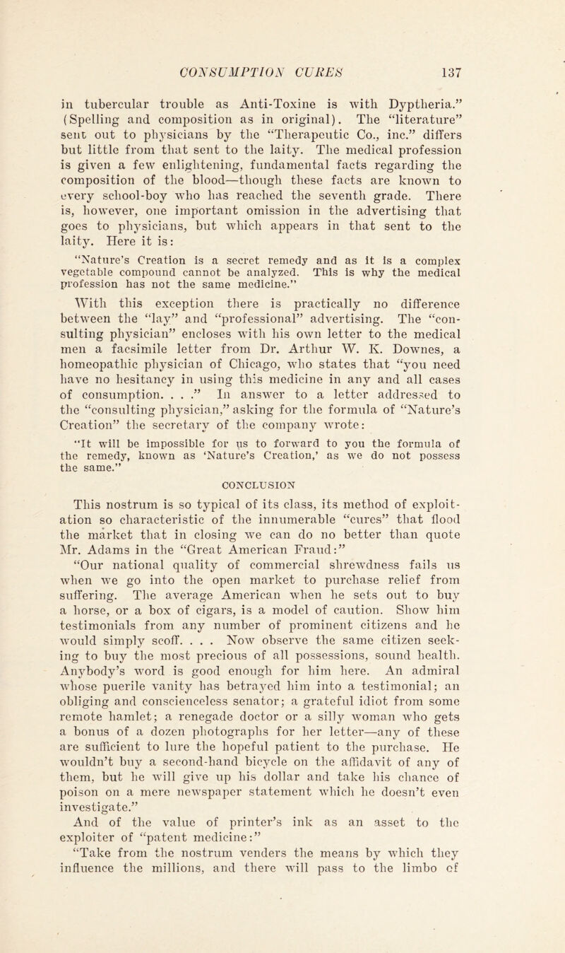 in tubercular trouble as Anti-Toxine is with Dyptheria.” (Spelling and composition as in original). The “literature” sent out to phj^sicians by the “Therapeutic Co., inc.” differs but little from that sent to the laity. The medical profession is given a few enlightening, fundamental facts regarding the composition of the blood—though these facts are known to every school-boy who has reached the seventh grade. There is, however, one important omission in the advertising that goes to physicians, but which appears in that sent to the laity. Here it is: “Nature’s Creation is a secret remedy and as it is a complex vegetable compound cannot be analyzed. This is why the medical profession has not the same medicine.’’ With this exception there is practically no difference between the “lay” and “professional” advertising. The “con- sulting physician” encloses with his own letter to the medical men a facsimile letter from Dr. Arthur W. K. Downes, a homeopathic physician of Chicago, who states that “you need have no hesitancy in using this medicine in any and all cases of consumption. . . .” In answer to a letter addressed to the “consulting physician,” asking for the formula of “Nature’s Creation” the secretary of the company wrote: “It will be impossible for us to forward to you the formula of the remedy, known as ‘Nature’s Creation,’ as we do not possess the same.’’ CONCLUSION This nostrum is so typical of its class, its method of exploit- ation so characteristic of the innumerable “cures” that flood the market that in closing we can do no better than quote Mr. Adams in the “Great American Fraud:” “Our national quality of commercial shrewdness fails us when we go into the open market to purchase relief from suffering. The average American when he sets out to buy a horse, or a box of cigars, is a model of caution. Show him testimonials from any number of prominent citizens and he would simply scoff. . . . Now observe the same citizen seek- ing to buy the most precious of all possessions, sound health. Anybody’s word is good enough for him here. An admiral whose puerile vanity has betrayed him into a testimonial; an obliging and conscienceless senator; a grateful idiot from some remote hamlet; a renegade doctor or a silly woman who gets a bonus of a dozen photographs for her letter—any of these are sufficient to lure the hopeful patient to the purchase. He wouldn’t buy a second-hand bicycle on the affidavit of any of them, but he will give up his dollar and take his chance of poison on a mere newspaper statement which he doesn’t even investigate.” And of the value of printer’s ink as an asset to the exploiter of “patent medicine:” “Take from the nostrum venders the means by which they influence the millions, and there will pass to the limbo of