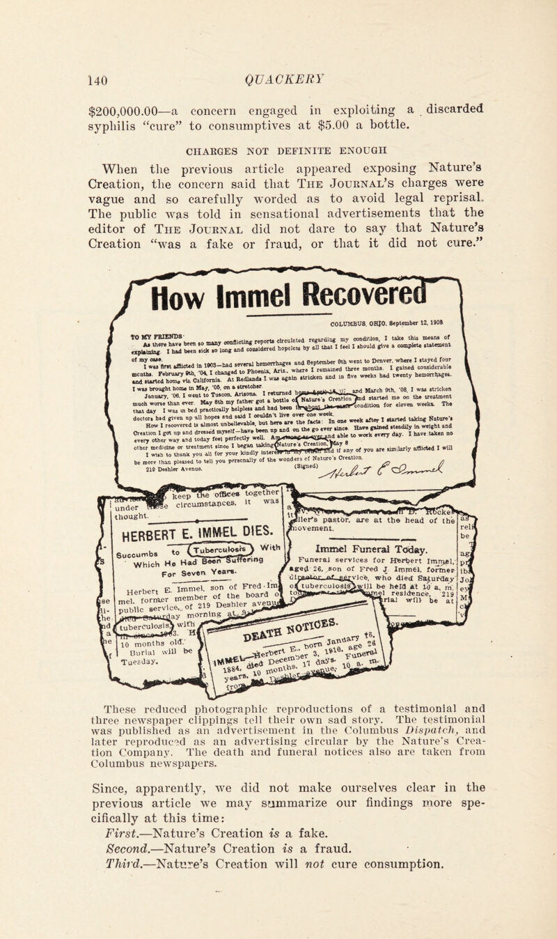 $200,000.00—a concern engaged in exploiting a discarded syphilis “cure” to consumptives at $5.00 a bottle. CHARGES NOT DEFINITE ENOUGH When the previous article appeared exposing Nature’s Creation, the concern said that The Journal’s charges were vague and so carefully worded as to avoid legal reprisal. The public was told in sensational advertisements that the editor of The Journal did not dare to say that Nature’s Creation “was a fake or fraud, or that it did not cure.” How Immel Recoverei COLUMBUS. OHIO. September 12. 190S TO BT? FRIENDS circulated reirajdiug mv condition, I take this means of .xp«'it: tZ hope.» al. I .bou.a give a complaie .tat«aeni aimeud in im-baa .eve^ I wa, again .VricKen and in »ve weeK, bad twenty hen.orri,ages. I wae brought home in May, ’Ob, on a•Irotoher. March 9th. '08, I was stricken January, 'Ofl. I went to Tuecon. Ariiona. I .tarted me on the treatment much worse than ever. May 8tb my father 8“^ fj JU-jin,... for eleven weeki The that day I was m bed praotlcaUy helpless and had been doctor, bed given up all hopes we i:!: f^rts^^ln one week after 1 rtarted taking Satnre’s How I recovered U almost unbelievable, but here are the lara ^ .uadily in weight and Creation I got up and dressed ^ Z^^l^yua^StimdTble to work^ery day. I have taken no every other way and today feel perfectly weU. AgeeWfWgJr..ear, m ” other medicine or treatment sinoo I uULffir^fhnv of you are similarly afflicted I will I Wish to thank you oil for your kindly IntereffrTtrwT’y™ «• “ _ be more than pleased to tell you personally of the wonders cf Nature s Creation. 21D Deshler Avenue. (Signed) .e ViaiUTO 8 under thought. j^eep'fEe^^e* together §e circumstances. It was HERBERTL iMMEL DIES. Succumbs Which He Had Been §utfe7ing For Seven Years. 'ller's pastor, are at the head of the novement. Herbert E- Imniel, son of Fred lm, ^ VnrrLr member of the board o Jutic rviceT,of 219 Desbler^ XjLJ-eataifday morning_aWVy' tuberCTilos^  'HI oiBrniWw^. 10 months old.' Burial will b« Tuesday. Immel Funeral T<^«iy. Funeral services for Herbert Imniel,' aged 26,,son of Fred J Impiei, former dlnrnitnr., nf .a^Tc'fe, wtio died Sadufday' oituberculoSl^wlll be hern at in'n ri. ylll be heia at W a, m *~'“9l residence, 219 '=1 will be at hrlal 1884. „,„en.ue.' yea,r8. _ ,-viip trq These reduced photographic reproductions of a testimoniai and three newspaper clippings tell their own sad story. The testimonial was published as an advertisement in the Columbus Dispatch, and later reproduced as an advertising circular by the Nature's Crea- tion Company. The death and funeral notices also are taken from Columbus newspapers. Since, apparently, we did not make ourselves clear in the previous article we may sfimmarize our findings more spe- cifically at this time: First.—Nature’s Creation is a fake. Second.—Nature’s Creation is a fraud. Third.—Nature’s Creation will not cure consumption.