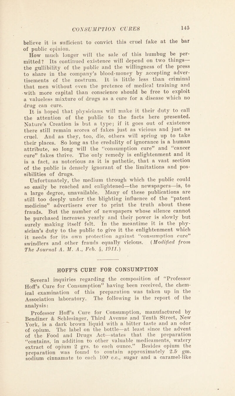 believe it is sufficient to convict this cruel fake at the bar of public o[)inion. How much longer will the sale of this humbug be per- mitted? Its continued existence will depend on two things • the gullibility of the public and the willingness of the press to share in the company’s blood-money by accepting adver- tisements of the nostrum. It is little less than criminal that men without even the pretence of medical training and -with more capital than conscience should be free to exploit a valueless mixture of drugs as a cure for a disease which no drug can cure. It is hoped that physicians will make it their duty to call the attention of the public to the facts here presented. Nature’s Creation is but a type; if it goes out of existence there still remain scores of fakes just as vicious and just as cruel. And as they, too, die, others will spring up to take their places. So long as the credulity of ignorance is a human attribute, so long will the ‘‘consumption cure” and “cancer cure” fakes thrive. The only remedy is enlightenment and it is a fact, as notorious as it is pathetic, that a vast section of the public is densely ignorant of the limitations and pos- sibilities of drugs. Unfortunately, the medium through which the public could so easily be reached and enlightened—the newspapers—is, to a large degree, unavailable. Many of these publications are still too deeply under the blighting influence of the “patent medicine” advertisers ever to print the truth about these frauds. But the number of newspapers whose silence cannot be purchased increases yearly and their power is slowly but surely making itself felt. In the meantime it is the phy- sician’s duty to the public to give it the enlightenment which it needs for its own protection against “consumption cure” swindlers and other frauds equally vicious. {Modified from The Journal A. M. A., Fed). //, 1911.) HOFF’S CURE FOR CONSUMPTION Several inquiries regarding the composition of “Professor Hoff’s Cure for Consumption” having been received, the chem- ical examination of this preparation was taken up in the Association laboratory. The following is the report of the analysis: Professor Hoff’s Cure for Consumption, manufactured by Bendiner & Schlesinger, Third Avenue and Tenth Street, New York, is a dark brown liquid with a bitter taste and an odor of opium. The label on the bottle—at least since the advent of the Food and Drugs Act—states that the preparation “contains, in addition to other valuable medicaments, watery extract of opium 2 grs. to each ounce.” Besides opium the preparation was found to contain approximately 2.5' gm. sodium cinnamate to each lOCf c.c., sugar and a caramel-like