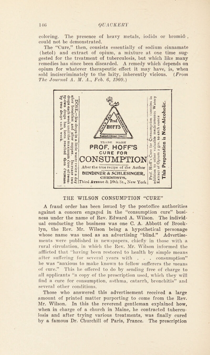 coloring. The presence of heavy metals, iodids or bromidf, could not be demonstrated. The ‘‘Cure,” then, consists essentially of sodium cinnamate (hetol) and extract of opium, a mixture at one time sug- gested for the treatment of tuberculosis, but which like many remedies has since been discarded. A remedy which depends on opium for whatever therapeutic effect it may have, is, when sold indiscriminately to the laity, inherently vicious. {From The Journal A. M. A., Feh. 6, 1909.) THE WILSON CONSUMPTION “CURE” A fraud order has been issued by the postoffice authorities against a concern engaged in the “consumption cure” busi- ness under the name of Rev. Edward A. Wilson. The individ- ual conducting the business was one C. A. Abbott of Brook- lyn, the Rev. Mr. Wilson being a hypothetical personage whose name was used as an advertising “blind.” Advertise- ments were published in newspapers, chiefly in those with a rural circulation, in which the Rev. Mr. Wilson informed the afflicted that “having been restored to health by simple means after suffering for several years with . . . consumption” he was “anxious to make known to fellow sufferers the ?neans of cure.” This he offered to do by sending free of charge to all applicants “a copy of the prescription used, which they Avill find a cure for consumption, asthma, catarrh, bronchitis” and several other conditions. Those who answered this advertisement received a large amount of printed matter purporting to come from the Rev. Mr. Wilson. In this the reverend gentleman explained how, when in charge of a church in Maine, he contracted tubercu- losis and after trying various treatments, was finally cured by a famous Dr. Churchill of Paris, France. The prescription