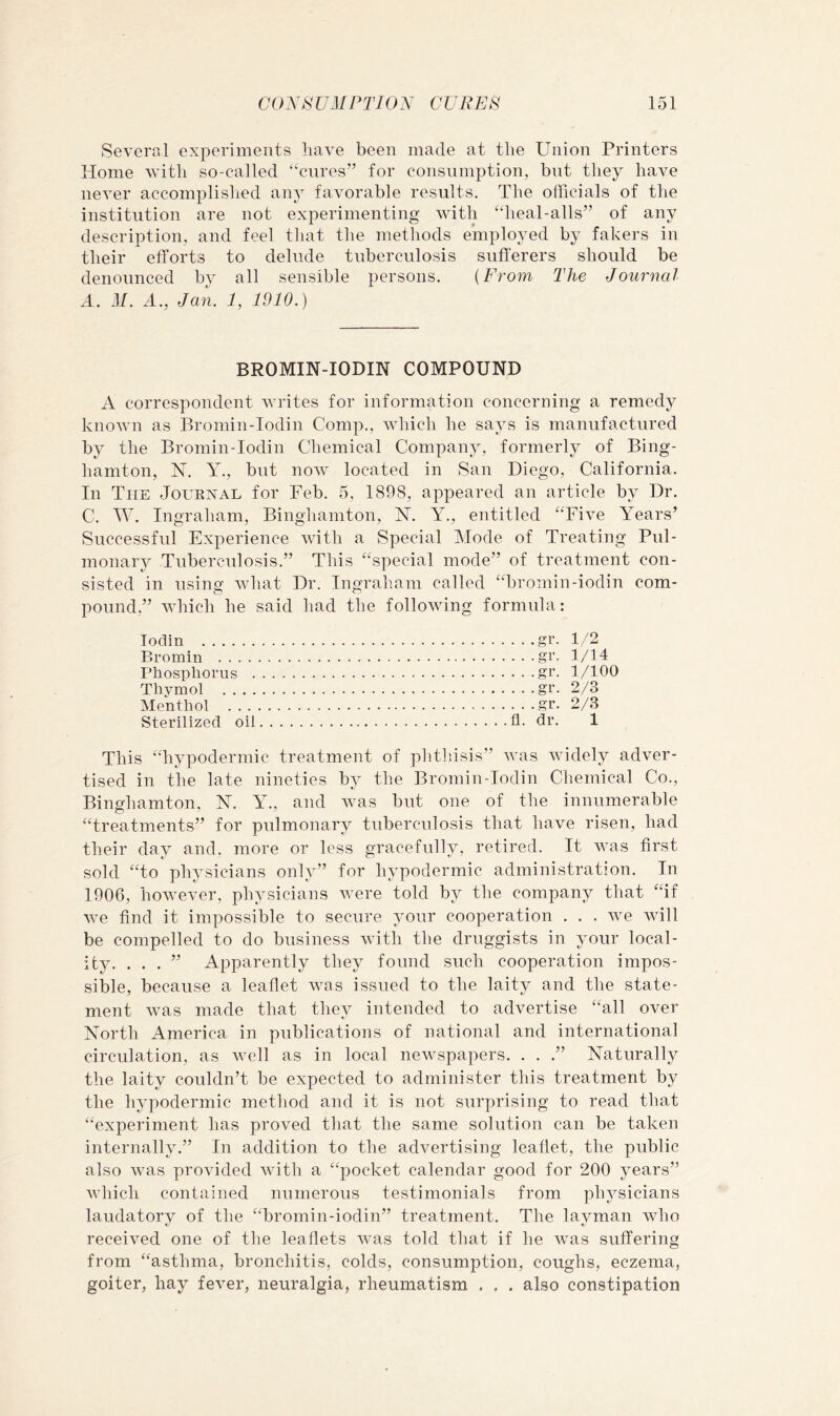 Several experiments have been made at the Union Printers Home with so-called ‘‘cures” for consumption, but they have never accomplislied any favorable results. The officials of tlie institution are not experimenting with “heal-alls” of any description, and feel that the methods employed by fakers in their efforts to delude tuberculosis sufferers should be denounced by all sensible persons. {From The Journal A. 31. A., Jan. 1, 1910.) BROMIN-IODIN COMPOUND A correspondent Avrites for information concerning a remedy knoAvn as Bromin-Iodin Comp., Avhich he says is manufactured by the Bromin-Iodin Chemical Company, formerly of Bing- hamton, N. Y., but noAV located in San Diego, California. In The Journal for Feb. 5, 1898, appeared an article by Dr. C. W. Ingraham, Binghamton, Y. Y., entitled “Five Years’ Successful Experience Avith a Special Mode of Treating Pul- monary Tuberculosis.” This “special mode” of treatment con- sisted in using Avhat Dr. Ingi-aham called “bromin-iodin com- pound,” AAdiich he said had the folloAving formula: Todin Bromin .... Phosphorus . Thymol . . . . Menthol . . . Sterilized oii . ..gr. 1/2 . . .gr. 1/14 . ..gr. 1/100 . . .gr. 2/3 . . . gr. 2/3 11. dr. 1 This “hypodermic treatment of phtliisis” Avas Avidely adver- tised in the late nineties bj^ the Bromin-iodin Chemical Co., Binghamton, N. Y., and Avas but one of the innumerable “treatments” for pulmonary tuberculosis that have risen, had their day and, more or less gracefully, retired. It aauis first sold “to physicians only” for hypodermic administration. In 1906, hoAvever, physicians Avere told by the company that “if Ave find it impossible to secure your cooperation . . . AA^e Avill be compelled to do business Avith the druggists in your local- ity. ...” Apparently they found such cooperation impos- sible, because a leaflet Avas issued to the laity and the state- ment Avas made that they intended to advertise “all over North America in publications of national and international circulation, as Avell as in local neAvspapers. . . .” Naturally the laity couldn’t be expected to administer this treatment by the hypodermic method and it is not surprising to read that “experiment has proved that the same solution can be taken internally.” In addition to the advertising leaflet, the public also Avas proAuded Avith a “pocket calendar good for 200 years” Avhich contained numerous testimonials from physicians laudatory of the “bromin-iodin” treatment. The layman Avho receiATcl one of the leaflets Avas told that if he Avas suffering from “asthma, bronchitis, colds, consumption, coughs, eczema, goiter, hay fever, neuralgia, rheumatism . . . also constipation