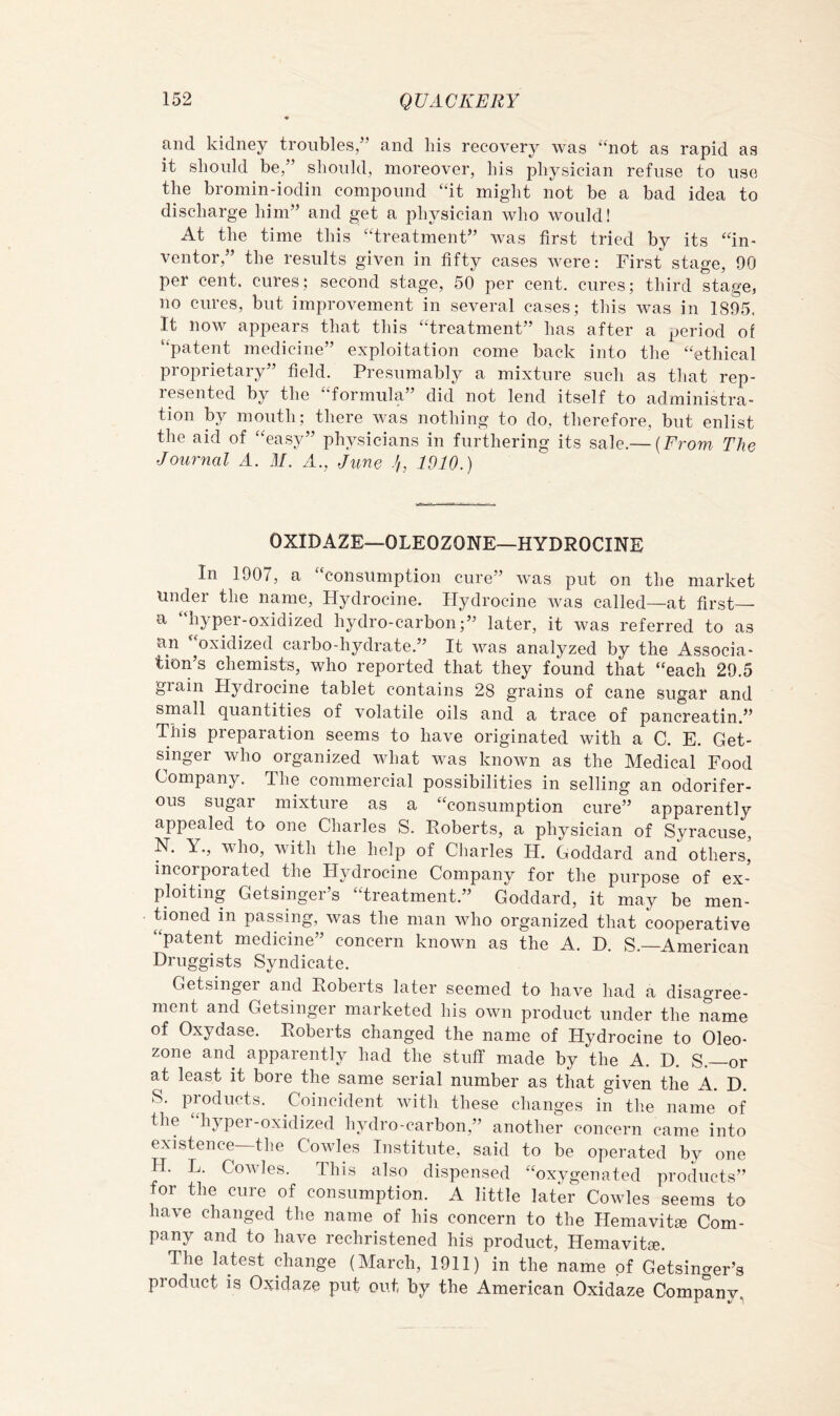 and kidney troubles/’ and his recovery was ‘‘not as rapid as it should be,” should, moreover, his physician refuse to use the bromin-iodin compound “it might not be a bad idea to discharge him” and get a physician who would! At the time this “treatment” was first tried by its “in- ventor,” the results given in fifty cases were; First stage, 90 per cent, cures: second stage, 50 per cent, cures; third stage, no cures, but improvement in several cases; this was in 1895. It now appears that this “treatment” has after a period of “patent medicine” exploitation come back into the “ethical proprietary” field. Presumably a mixture such as that rep- resented by the formula ’ did not lend itself to administra- tion by mouth; there was nothing to do, therefore, but enlist the aid of “easy” physicians in furthering its sale.— {From The Journal A. M. A., June 1910.) OXIDAZE—OLEOZONE—HYDROCINE In 1907, a “consumption cure” was put on the market under the name, Hydrocine. Hydrocine was called—at first— a “hyper-oxidized hydro-carbon;” later, it was referred to as an oxidized carbo-hydrate.” It was analyzed by the Associa- tion’s chemists, who reported that they found that “each 29.5 grain Hydrocine tablet contains 28 grains of cane sugar and small quantities of volatile oils and a trace of pancreatin.” This preparation seems to have originated with a C. E. Get- singer who organized what was known as the Medical Food Company. The commercial possibilities in selling an odorifer- ous sugar mixture as a “consumption cure” apparently appealed to one Charles S. Roberts, a physician of Syracuse, N. Y., who, with the help of Charles H. Goddard and others, incorporated the Hydrocine Company for the purpose of ex- ploiting Getsinger’s “treatment.” Goddard, it may be men- tioned in passing, was the man who organized that cooperative “patent medicine” concern known as the A. D. S.—American Druggists Syndicate. Getsinger and Roberts later seemed to have had a disagree- ment and Getsinger marketed his own product under the name of Oxydase. Roberts changed the name of Hydrocine to Oleo- zone and apparently had the stuff made by the A. D. S.—or at least it bore the same serial number as that given the A. D. S. products. Coincident with these changes in the name of the “hyper-oxidized hydro-carbon,” another concern came into existence—the Cowles Institute, said to be operated by one H. L. Cowles. This also dispensed “oxygenated products” for the cure of consumption. A little later Cowles seems to have changed the name of his concern to the Hemavitse Com- pany and to have rechristened his product, Hemavitie. The latest change (March, 1911) in the name of Getsinger’s product is Oxidaze put out by the American Oxidaze Company,