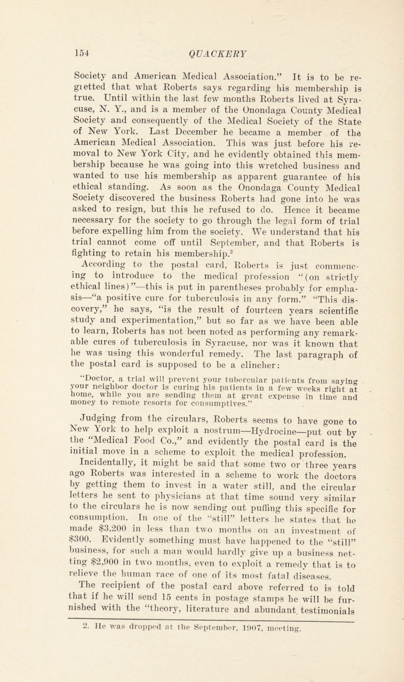 Society and American Medical Association.” It is to be re- gietted that what Roberts says regarding his membership is true. Until within the last few months Roberts lived at Syra- cuse, N. Y., and is a member of the Onondaga County Medical Society and consequently of the Medical Society of the State of New York. Last December he became a member of the American Medical Association. This was just before his re- moval to New York City, and he evidently obtained this mem- bership because he was going into this wretched business and wanted to use his membership as apparent guarantee of his ethical standing. As soon as the Onondaga County Medical Society discovered the business Roberts had gone into he was asked to resign, but this he refused to do. Hence it became necessary for the society to go through the legal form of trial before expelling him from the society. We understand that his trial cannot come off until September, and that Roberts is fighting to retain his membership.- According to the postal card, Roberts is just commenc- ing to introduce to the medical profession ‘^(on strictly ethical lines)”—this is put in parentheses probably for empha- sis—“a positive cure for tuberculosis in any form.” “This dis- covery,” he says, “is the result of fourteen years scientific study and experimentation,” but so far as we have been able to learn, Roberts has not been noted as performing any remark- able cures of tuberculosis in Syracuse, nor was it known that he was using this wonderful remedy. The last paragraph of the postal card is supposed to be a clincher: “Doctor, a trial will prevent your tubercular patients from saying your neighbor doctor is curing his patients in a few weeks right at home, while you are sending them at great expense in time and money to remote resorts for consumptives.” Judging from the circulars, Roberts seems to have gone to New York to help exploit a nostrum—Hydrocine—put out by the “Medical Food Co.,” and evidently the postal card is the initial move in a scheme to exploit the medical profession. Incidentally, it might be said that some two or three years ago Roberts was interested in a scheme to work the doctors by getting them to invest in a water still, and the circular letters he sent to physicians at that time sound very similar to the circulars he is now sending out puffing this specific for consumption. In one of the “still” letters lie states that he made $3,200 in less than two months on an investment of $300. Evidently something must have happened to the “still” business, for such a man would hardly give up a business net- ting $2,900 in two months, even to exploit a remedy that is to relieve the human race of one of its most fatal diseases. The recipient of the postal card above referred to is told that if he will send 15 cents in postage stamps he will be fur- nished with the “theory, literature and abundant testimonials 2. He was dropped at the September, 1007, meeting.