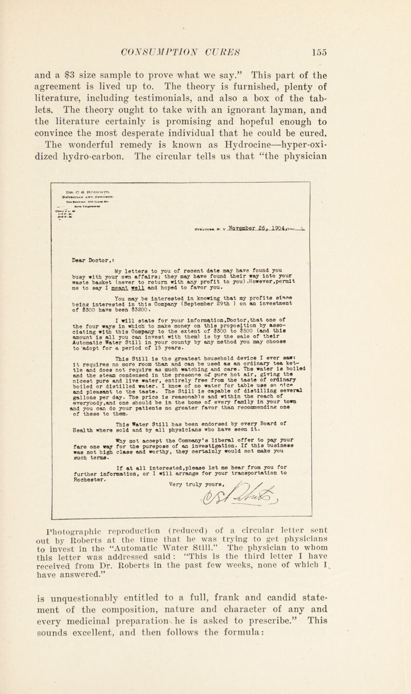 and a $3 size sample to prove what we say.” This part of the agreement is lived up to. The theory is furnished, plenty of literature, including testimonials, and also a box of the tab- lets. The theory ought to take with an ignorant layman, and the literature certainly is promising and hopeful enough to convince the most desperate individual that he could be cured. The w’onderful remedy is known as Hydrocine—hyper-oxi- dized hydro-carbon. The circular tells us that “the physician Dr. O 6- ROUKKTR. .9HV«ioian Ai«n c<ONa«of«. Bora Tn«w«a«* Chrrii. V A. M Dear Doctor,: My letters to you of recent date may have found you busy with your own affaire; they may have found their way Into your waste basket (never to return with any profit to you).However,permit me to say I meant well and hoped to favor you. You may be Interested in knowing that my profits since belne Interested In this Company (September S9th ) on an investment of ^300 have been $3800. I will state for your information,Doctor,that one of the four ways In which to make money on this proposition by asso- ciating with this Company to the extent of $300 to $500 (and this amount is all you can Invest with them) is by the sale of their Automatic Water Still in your county by any method you may choose to adopt for a period of 15 years. This Still Is the greatest household device I ever saw: it requires no more room than and can be used as an ordinary tea ket- tle and does not require as much watching and care. The water Is boiled and the steam condensed In the presence of pure hot air, giving the nicest pure and live water, entirely free from the taste of ordinary boiled or distilled water. I know of no water for table use so nice and pleasant to the taste. The Still Is capable of distilling several gallons per day. The price Is reasonable and within the reach of everybody,and one should be In the home of every family In your town and you can do your patients no greater favor than recommendinm one of these to them. This Water Still has been endorsed by every Board of Health where sold and by all physicians who have seen It. Why not accept the Comnany's liberal offer to pay your fare one way for the purepose of an Investigation. If this business was not high class and worthy, they certainly would not make you such terms. If at all Interested,please let me hear from you for further Information, or I will arrange for your transportation to Photographic reproduction (reduced) of a circular letter sent out by Roberts at the time that he was trying to get physicians to invest in the “Automatic Water Still.” The physician to whom this letter was addressed said : “This is the third letter I have received from Dr. Roberts in the past few weeks, none of which have answered.” is unquestionably entitled to a full, frank and candid state- ment of the composition, nature and character of any and every medicinal preparation, he is asked to prescribe.” This sounds excellent, and then follows the formula: