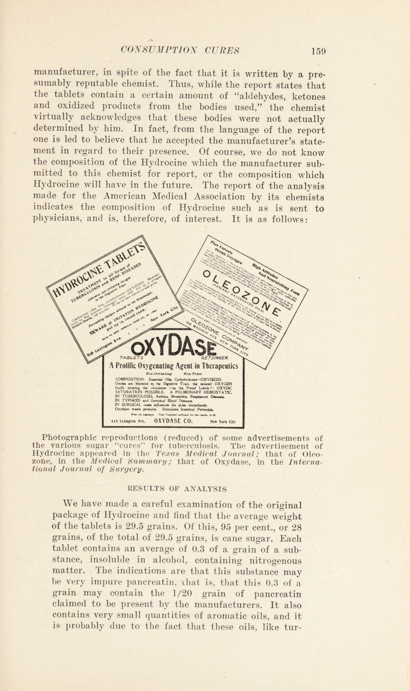 manufacturGr, in spite of the fact that it is written by a pre- sumably reputable chemist. Thus, while the report states that the tablets contain a certain amount of “aldehydes, ketones and oxidized products from the bodies used,” the chemist virtually acknowledges that these bodies were not actually determined by him. In fact, from the language of the report one is led to believe that he accepted the manufacturer’s state- ment in regard to their presence. Of course, we do not know the composition of the Hydrocine which the manufacturer sub- mitted to this chemist for report, or the composition which Hydrocine will have in the future. The report of the analysis made for the American Medical Association by its chemists indicates the composition of Hydrocine such as is sent to physicians, and is, therefore, of interest. It is as follows: Nod IrrttAtmg Noa-Toxie COMPOSITION: Esjenoil Oik. Cwbohydfitei—OXYDI2ED. Onda Jibertted the Difcstive Tract, ibc ooUted OXYGEN linally entering the circuUticn (via the PoruJ Lobuic ?) OXYEHC saturation possible, a pulmonary hemostatic IN TUBERCULOSIS, Asthma BrcochJtu, Pftpiwtory Oscajict, IN TYPHOID and Germinal Blood Discaaet. IM SURGICAL caaes the puke immediately. OT)rdues vaate producta. Stimulatea inteatinal Perotakk, T'iAS efficient fm t^jo Xi.09, 515 L«in?loo Alt. OXYDASE CO. fttw Vork Cltr Photographic reproductions (reduced) of some advertisements of the various sugar “cures” for tuberculosis. The advertisement of Hydrocine appeared in the Texas Medical Journal; that of Oleo- zone, in the Medical Summary; that of Oxydase, in the Interna- tional Journal of Surgery. RESULTS OF ANALYSIS We have made a careful examination of the original package of Hydrocine and find that the average weight of the tablets is 29.5 grains. Of this, 95 per cent., or 28 grains, of the total of 29.5 grains, is cane sugar. Each tablet contains an average of 0.3 of a grain of a sub- stance, insoluble in alcohol, containing nitrogenous matter. The indications are that this substance may be very impure pancreatin, that is, that this 0.3 of a grain may contain the 1/20 grain of pancreatin claimed to be present by the manufacturers. It also contains very small quantities of aromatic oils, and it is probably due to the fact that these oils, like tur-