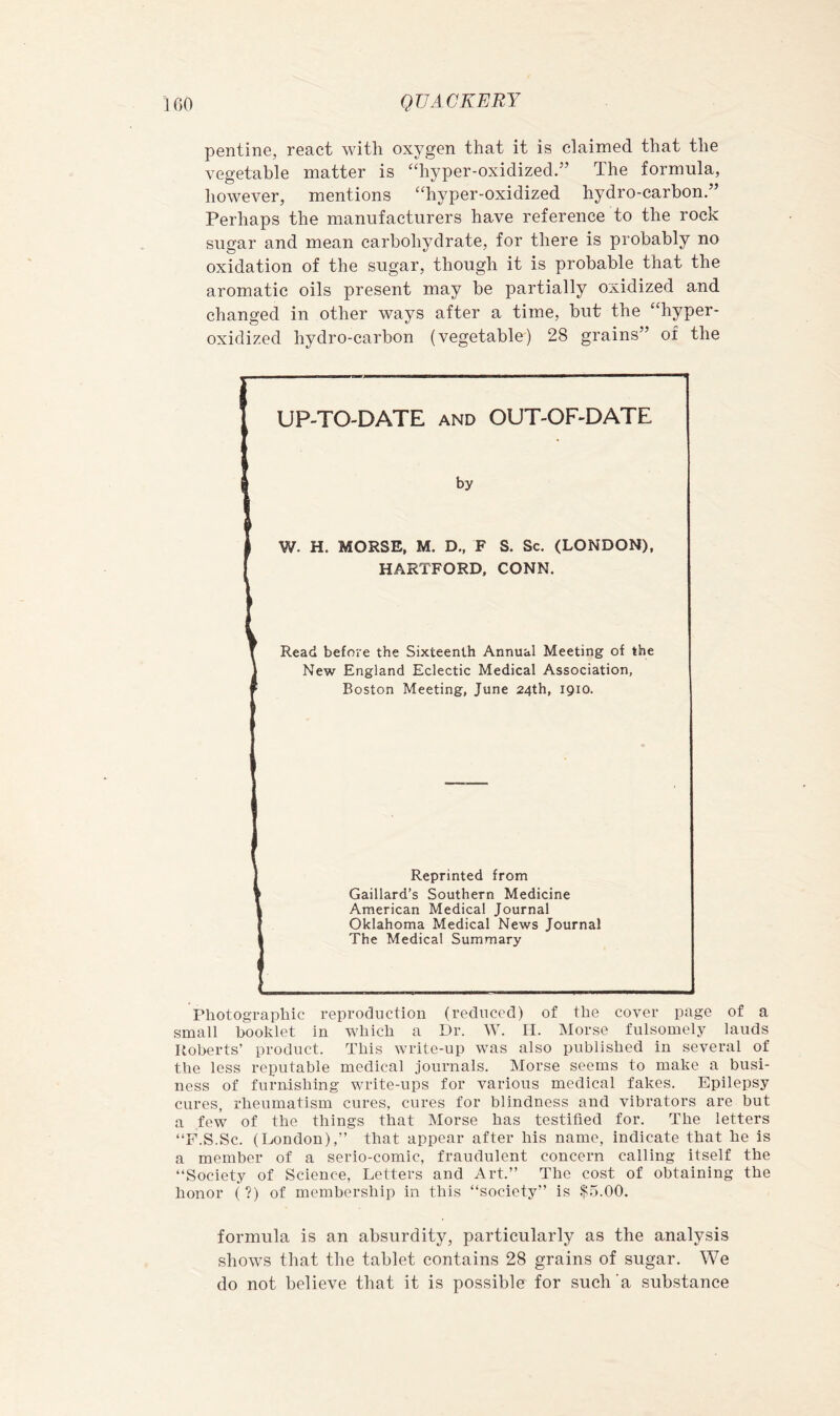 pentine, react with oxygen that it is claimed that the vegetable matter is “hyper-oxidized.” The formula, however, mentions “hyper-oxidized hydro-carbon.” Perhaps the manufacturers have reference to the rock sugar and mean carbohydrate, for there is probably no oxidation of the sugar, though it is probable that the aromatic oils present may be partially oxidized and changed in other ways after a time, but the “hyper- oxidized hydro-carbon (vegetable) 28 grains” of the I UP-TO-DATE AND OUT-OF-DATE by W. H. MORSE, M. D., F S. Sc. (LONDON), HARTFORD, CONN. Read before the Sixteenth Annual Meeting of the New England Eclectic Medical Association, Boston Meeting, June 24th, 1910. Reprinted from Gaillard’s Southern Medicine American Medical Journal Oklahoma Medical News Journal The Medical Summary Photographic reproduction (reduced) of the cover page of a small booklet in which a Dr. ^y. H. Morse fulsoniely lauds Roberts’ product. This write-up was also published in several of the less reputable medical journals. Morse seems to make a busi- ness of furnishing write-ups for various medical fakes. Epilepsy cures, rheumatism cures, cures for blindness and vibrators are but a few of the things that Morse has testified for. The letters “F.S.Sc. (London),” that appear after his name, indicate that he is a member of a serio-comic, fraudulent concern calling itself the ‘‘Society of Science, Letters and Art.” The cost of obtaining the honor (?) of membership in this “society” is .$5.00. formula is an absurdity, particularly as the analysis shows that the tablet contains 28 grains of sugar. We do not believe that it is possible for such’a substance