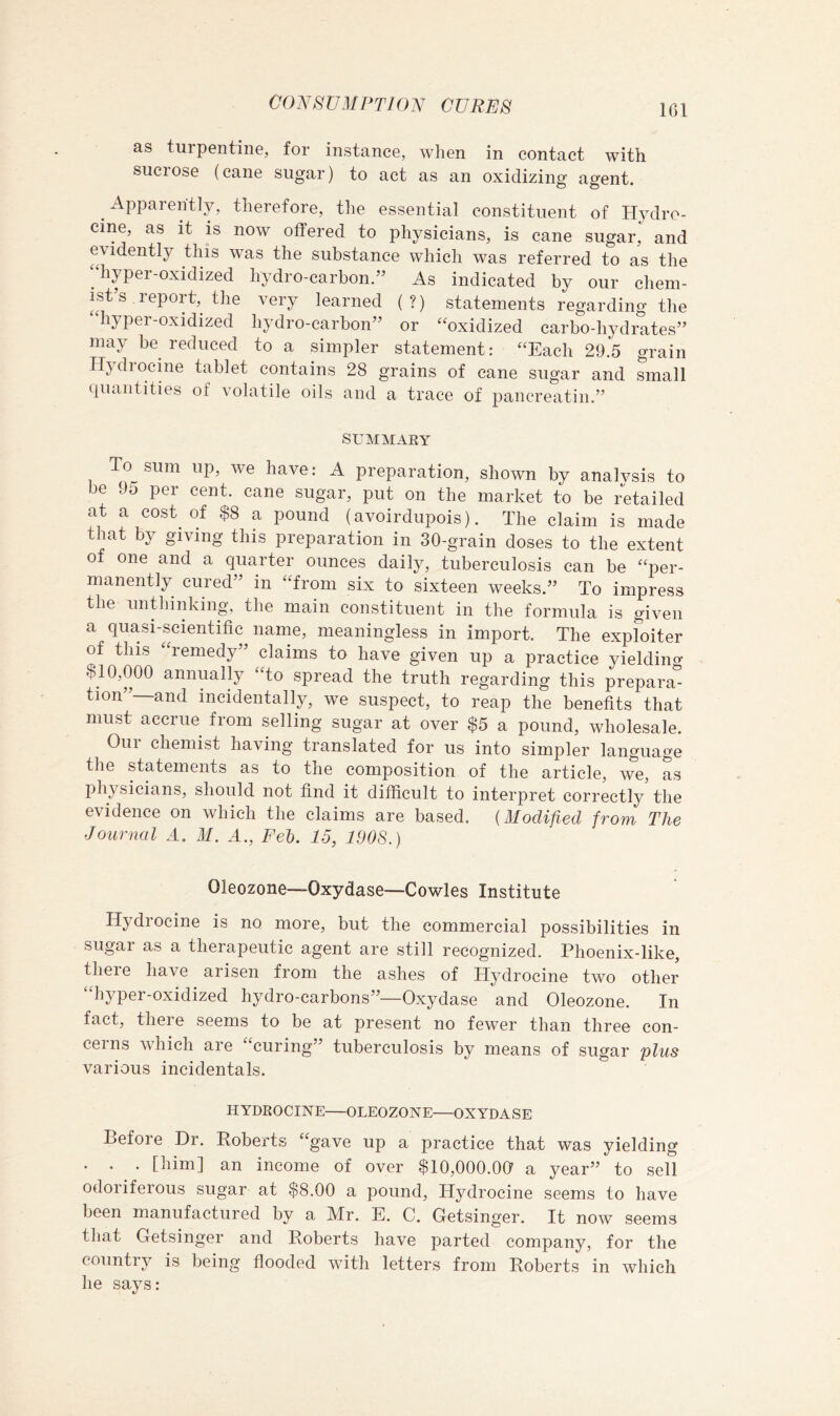 CO^^SVMPTKm CURES IGl as turpentine, for instance, when in contact with suci ose (cane sugar) to act as an oxidizing agent. Apparently, therefore, the essential constituent of Hydro- cine, as it IS now offered to physicians, is cane sugar,^ and evidently this was the substance which was referred to as the “hyper-oxidized hydro-carbon.” As indicated by our chem- ist’s report, the very learned (?) statements regarding the hyper-oxidized hydro-carbon” or “oxidized carbo-hydrates” may be reduced to a simpler statement: “Each 29,5 grain Hydrocine tablet contains 28 grains of cane sugar and small cpiantities of volatile oils and a trace of pancreatin.” SUMMAEY To sum up, we have: A preparation, shown by analysis to be 95 per cent, cane sugar, put on the market to be retailed at a cost of $8 a pound (avoirdupois). The claim is made that by giving this preparation in 30-grain doses to the extent of one and a quarter ounces daily, tuberculosis can be “per- manently cured” in “from six to sixteen weeks.” To impress the unblinking, the main constituent in the formula is given a quasi-scientific name, meaningless in import. The exploiter of this “remedy” claims to have given up a practice yielding $10,000 annually “to spread the truth regarding this prepara- tion”—and incidentally, we suspect, to reap the benefits that must accrue from selling sugar at over $5 a pound, wholesale. Our chemist having translated for us into simpler language the statements as to the composition of the article, we, L physicians, should not find it difficult to interpret correctly the evidence on which the claims are based. {Modified from The Journal A. M. A., Feh, 15, 1008.) Oleozone—Oxydase—Cowles Institute Hydrocine is no more, but the commercial possibilities in sugar as a therapeutic agent are still recognized. Phoenix-like, there have arisen from the ashes of Hydrocine two other “hyper-oxidized hydro-carbons”—Oxydase and Oleozone. In fact, there seems to be at present no fewer than three con- cerns which are “curing” tuberculosis by means of sugar plus various incidentals. HYDROCINE OLEOZONE—OXYDASE Before Dr. Roberts “gave up a practice that was yielding . . . [him] an income of over $10,000.00 a year” to sell odoriferous sugar at $8.00 a pound, Hydrocine seems to have been manufactured by a Mr. E. C. Getsinger. It now seems that Getsinger and Roberts have parted company, for the country is being flooded with letters from Roberts in which he says: