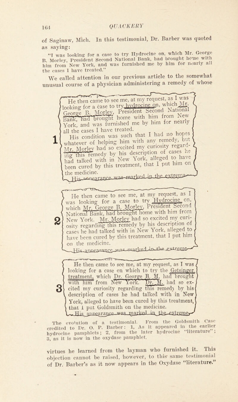 of SftgintiWj IS'Iicli. In tliis tostinionis/lj Dr. Bs.rl)6i W3.s (][iiotG(i as saying: “I was looking for a case to try Hydrocine on, which Mr. George B Morley, President Second National Bank, had brought heme with him from’ New York, and was furnished me by him for nearly all the cases 1 have treated.” We called attention in onr previous article to the somewhat unusual course of a physician administering a remedy of whose He then came to see me, at my request, as I a ( looking for a case to try l-|Vt^rocme_^n, which k r.enro-e B. Morley, President Second National j home with him from New York, and was furnished me by him for near y all the cases I have treated. His condition was such that I had no hopes whatever of helping him with Mr. Morlev had so excited my curiosity re^ard^ m*P^t!iir*femedy by his description of cases he had talked with in New York f to have been cured by this treatment, that I put him o the medicine. ^xtrem^-- iHe then came to see me, at my request, as I was looking for a case to trv Hydrocine, on which Mr. George B. MorJ^, President Second National Bank, had broughtliome with him from Q New York. Mr. Morley had so excited my cun- ^ osity regardinglhiTremedy by his description of cases he had talked with in New York, alleged to have been cured by this treatment, that I put him on the medicine, ^ He then came to see me, at my request, as I was looking for a case on which to try the Getsinger treatment, which Dr. George B. M. had brought with him from New Yimk. had so ex- cited my curiosity regarding this remed} by his description of cases he had talked with in New York, alleged to have been cured by this treatment, that i put Goldsmith on the medicine. JHIa3jia£ara^C£-Jvvaa-J2^^ The evohition of a testimonial. From the Goldsmith Case credited to Dr. O. P. Barber: 1, As it appeared in the earlier hydrocine pamphlets; 2, from the later hydrocine “literature” ; 3, as it is now in the oxydase pamphlet. virtues he learned from the layman who furnished it. This objection cannot be raised, however, to this* same testimonial of Dr. Barber’s as it now appears in the Oxydase “literature.”