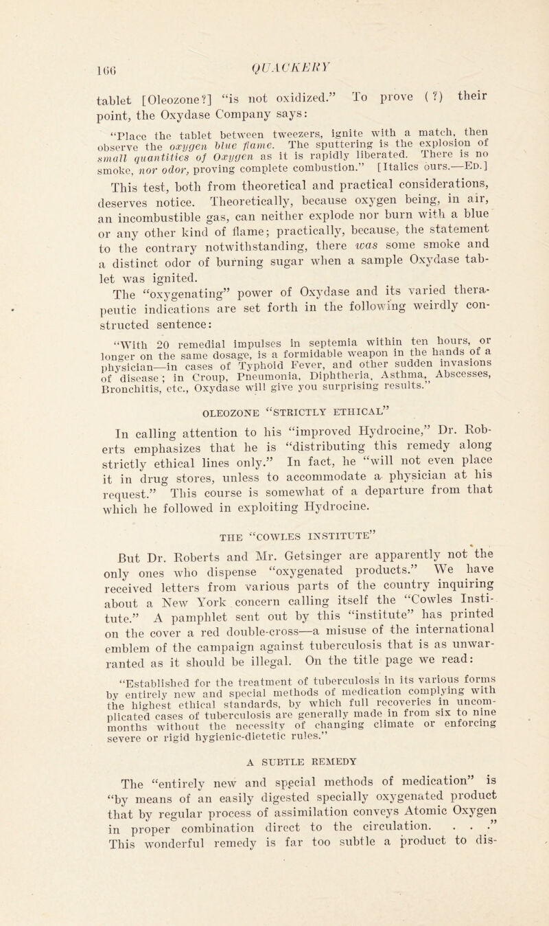 tablet [Oleozone?] “is not oxidized.” To prove (?) their point, the Oxydase Company says: ‘TIace the tablet between tweezers, ignite with a match, then observe the oxygen Uue flame. The sputtering is the explosion of small quantities of Oxygen as it is rapidly liberated. There is no smoko, nor odor, proving complete combustion.” [Italics ours.—Ed.] This test, both from theoretical and practical considerations, deserves notice. Theoretically, because oxygen being, in air, an incombustible gas, can neither explode nor burn with a blue or any other kind of flame; practically, because, the statement to the contrary notwithstanding, there was some smoke and a distinct odor of burning sugar when a sample Oxydase tab- let was ignited. The “oxygenating” power of Oxydase and its varied thera- peutic indications are set forth in the following weirdly con- structed sentence: “With 20 remedial impulses in septemia within ten hours, or longer on the same dosage, is a formidable weapon in the hands of a physician—in cases of Typhoid Fever, and other sudden invasions of disease ; in Croup, Pneumonia, Diphtheria, Asthma,^ Abscesses, Bronchitis,'etc., Oxydase will give you surprising results.” OLEOZONE “strictly ETHICAL” In calling attention to his “improved Hydrocine,” Dr. Rob- erts emphasizes that he is “distributing this remedy along strictly ethical lines only.” In fact, he “will not even place it in drug stores, unless to accommodate a physician at his request.” This course is somewhat of a departure from that which he followed in exploiting Hydrocine. THE “COWLES INSTITUTE” But Dr. Roberts and Mr. Getsinger are apparently not the only ones who dispense “oxygenated products.” We have received letters from various parts of the country inquiring about a New York concern calling itself the “Cowles Insti- tute.” A pamphlet sent out by this “institute” has printed on the cover a red double-cross—a misuse of the international emblem of the campaign against tuberculosis that is as unwar- ranted as it should be illegal. On the title page we read: “Established for the treatment of tuberculosis in its various foruis by entirely new and special methods of medication complying with the highest ethical standards, by which full recoveries in uncom- plicated cases of tuberculosis are generally made in from six to nine months without the necessity of changing climate or enforcing severe or rigid hygienic-dietetic rules.” A SUBTLE REMEDY The “entirely new and special methods of medication” is “by means of an easily digested specially oxygenated pioduct that by regular process of assimilation conveys Atomic Oxygen in proper combination direct to the circulation. This wonderful remedy is far too subtle a product to dis-