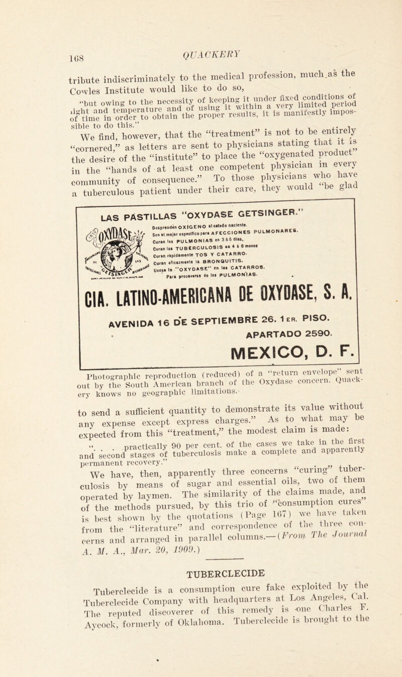 1G8 tribute indiscriminately to the medical profession, much.as the Cowles Institute would like to do so, “but owing to the necessity of “ y’y^^lkmKed’pei-tod sible to do this.” ^ We And, however, that the “treatment is not to he entirely “cornered,” as letters are sent to physicians stating that it is the desire of the “institute” to place the “oxygenated product in the “hands of at least one competent physician in every community of consequence.” To those a tuberculous patient under their caie, they w g LAS PASTILLAS “OXYDASE GETSINGEB. DesprendinOXIGENO aletl«do naclente. Soa al malar aapaelfico para aFECCIONES PULMONABES. Curanlaa PULMONIAS an 3 4 5 diaa. Curanlai TUBERCULOSIS an 4 4 6 maaas Curan ripidamante TOS Y CATARRO. Curan eficaimeata la BRONQUITIS. Uaeae la OXYDASE en laa CATARR08. Para preoaw*f8C I** PULMONIAS* * Gift. LATINO-AMERICftNA OE OXYDASE, S. A. AVENIDA 16 d'e SEPTIEMBBE 26. Ier. PISO. APARTADO 2590. MEXICO, D. F. Photographic reproduction (reduced) of » y,?.* out by the South American branch of the Oxydase concei .... ery knows no geographic limitations. to send a sufficient quantity to demonstrate its value without any expense except express charges.” As to_ what may he expected from this ‘‘treatment,” the modest claim is made. “ nractically 90 per cent, of the cases we take in the first and second^ stages of tuberculosis make a complete and appaient j permanent recovery.” _ „ , i We have, then, apparently three concerns “curing tuber- culosis by means of sugar and essential oils, two of them operated by laymen. The similarity of the claims made, and ofthe methods pursued, by this trio of “eonsump ion cures” is best shown by the quotations (Page l(i7) we have taken from the “literature” and correspondence of the tinee eon- cerns and arranged in parallel columns.-(f-Vom Uie Journal A. M. A., Mar. 20, 1909.) TUBERCLECIDE Tuberclecide is a consumption cure fake exploited hy the Tuberclecide Company with headquarters at Los Aiige es, a . The reputed discoverer of this remedy is -one Charles 1. Aycock, formerly of Oklahoma. Tiiherclecide is brought to the