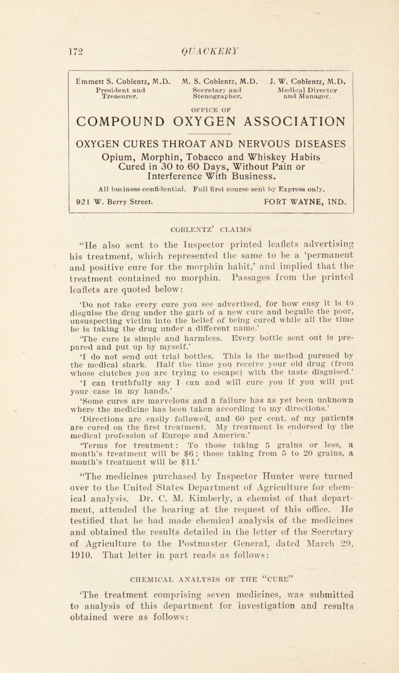 Emmett S. Coblentz, M.D. M. S. Coblentz, M.D. J. W. Coblentz, M.D. President and Secretary and Medical Director Treasurer. Stenographer, and Manager. OFFICE OF COMPOUND OXYGEN ASSOCIATION OXYGEN CURES THROAT AND NERVOUS DISEASES Opium, Morphin, Tobacco and Whiskey Habits Cured in 30 to 60 Days, Without Pain or Interferenee With Business. All business confidential. Full first course sent by Express only. 921 W. Berry Street. FORT WAYNE, IND. coblentz’ claims “He also sent to the Inspector printed leaflets advertising his treatment, which represented tiie same to be a ‘permanent and positive cure for the morphin habit,’ and implied that the treatment contained no morphin. Passages from the printed leaflets are quoted below: ‘Do not take every cure you see advertised, for how easy it is to disguise the drug under the garb of a new cure and beguile the poor, unsuspecting victim into the belief of being cured while all the time he is taking the drug under a different name.’ ‘The cure is simple and harmless. Every bottle sent out is pre- pared and put up by myself.’ ‘I do not send out trial bottles. This is the method pursued by the medical shark. Half the time you receive your old drug (from whose clutches you are trying to escape) with the taste disguised.’ ‘I can truthfully say I can and will cure you if you will put your case in my hands.’ ‘Some cures are marvelous and a failure has as yet been unknown where the medicine has been taken according to my directions.’ ‘Directions are easily followed, and 60 per cent, of my patients are cured on the first treatment. My treatment is endorsed by the medical profession of Europe and America.’ ‘Terms for treatment: To those taking 5 grains or less, a month’s treatment will be $6 ; those taking from 5 to 20 grains, a month’s treatment will he $11.’ “The medicines purchased by Inspector Hunter ivere turned over to the United States Department of Agriculture for chem- ical analysis. Dr. C. M. Kimberly, a chemist of that depart- ment, attended the hearing at the request of this office. He testified that he had made chemical analysis of the medicines and obtained the results detailed in the letter of the Secretary of Agriculture to the Postmaster General, dated IMarch 29, 1910. That letter in part reads as follows: CHEMICAL ANALYSIS OF TIIE “CERE” ‘The treatment comprising seven medicines, was submitted to analysis of this department for investigation and results obtained ivere as follows: