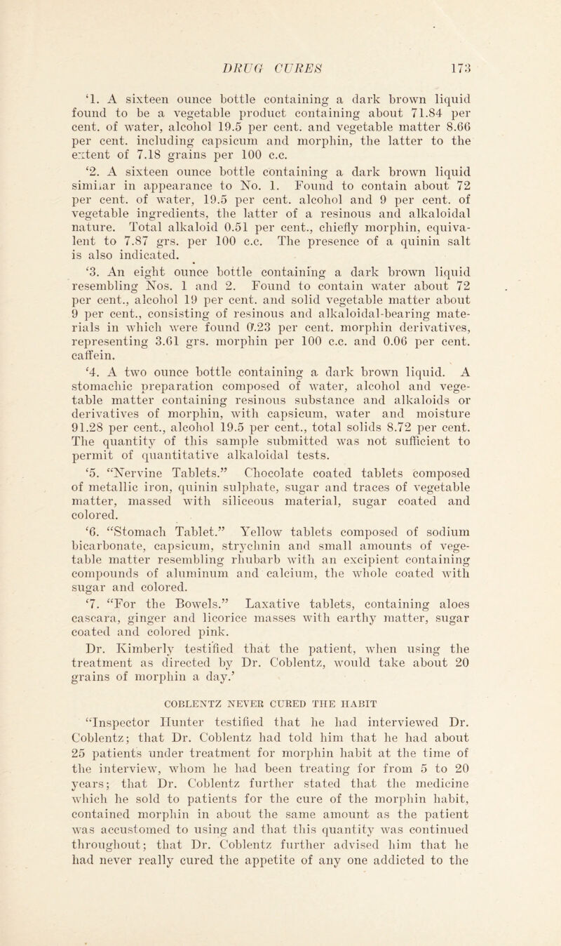 ‘1. A sixteen ounce bottle containing a dark brown liquid found to be a vegetable product containing about 71.84 per cent, of water, alcohol 19.5 per cent, and vegetable matter 8.66 per cent, including capsicum and morphin, the latter to the extent of 7.18 grains per 100 c.c. ‘2. A sixteen ounce bottle containing a dark brown liquid similar in appearance to No. 1. Found to contain about 72 per cent, of water, 19.5 per cent, alcohol and 9 per cent, of vegetable ingredients, the latter of a resinous and alkaloidal nature. Total alkaloid 0.51 per cent., chiefly morphin, equiva- lent to 7.87 grs. per 100 c.c. The presence of a quinin salt is also indicated. ‘3. An eight ounce bottle containing a dark brown liquid resembling Nos. 1 and 2. Found to contain water about 72 per cent., alcohol 19 per cent, and solid vegetable matter about 9 per cent., consisting of resinous and alkaloidal-bearing mate- rials in which were found 0'.23 per cent, morphin derivatives, representing 3.61 grs. morphin per 100 c.c. and 0.06 per cent, calfein. ‘4. A two ounce bottle containing a dark brown liquid. A stomachic preparation composed of water, alcohol and vege- table matter containing resinous substance and alkaloids or derivatives of morphin, with capsicum, water and moisture 91.28 per cent., alcohol 19.5 per cent., total solids 8.72 per cent. The quantity of this sample submitted was not sufficient to permit of quantitative alkaloidal tests, ‘5. “Nervine Tablets.” Chocolate coated tablets composed of metallic iron, quinin sulphate, sugar and traces of vegetable matter, massed with siliceous material, sugar coated and colored. ‘6. “Stomach Tablet.” Yellow tablets composed of sodium bicarbonate, capsicum, strychnin and small amounts of vege- table matter resembling rhubarb with an excipient containing compounds of aluminum and calcium, the whole coated with sugar and colored. ‘7. “For the Bowels.” Laxative tablets, containing aloes cascara, ginger and licorice masses with earthy matter, sugar coated and colored pink. Dr. Kimberly testifled that the patient, when using the treatment as directed by Dr, Coblentz, would take about 20 grains of morphin a day.’ COBLENTZ NEVER CURED THE HABIT “Inspector Hunter testified that he had interviewed Dr. Coblentz; that Dr, Coblentz had told him that he had about 25 patients under treatment for morphin habit at the time of the interview, whom he had been treating for from 5 to 20 years; that Dr. Coblentz further stated that the medicine which he sold to patients for the cure of the morphin habit, contained morphin in about the same amount as the patient was accustomed to using and that this quantity was continued throughout; that Dr. Coblentz further advised him that he had never really cured the appetite of any one addicted to the