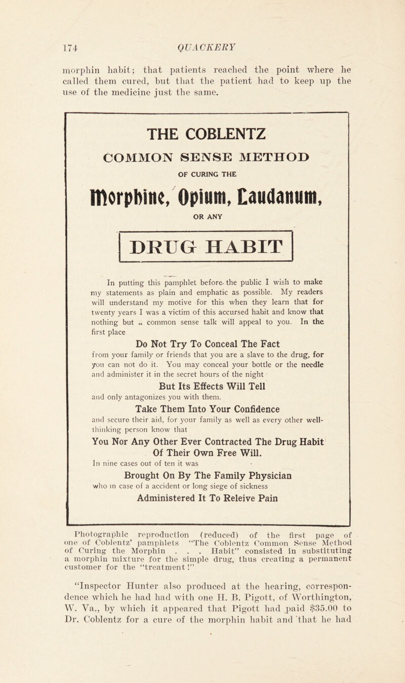 morphin habit; that patients reached the point where he called them cured, hut that the patient had to keep up the use of the medicine just the same. THE COBLENTZ COMMON SENSE METHOD OF CURING THE morphine/Opium, Caudanum, OR ANY DRUG HABIT In putting this pamphlet before- the public I wish to make my statements as plain and emphatic as possible. My readers will understand my motive for this when they learn that for twenty years I was a victim of this accursed habit and know that nothing but « common sense talk will appeal to you. In the first place Do Not Try To Conceal The Fact from your family or friends that you are a slave to the drug, for you can not do it. You may conceal your bottle or the needle and administer it in the secret hours of the night ■ But Its Effects Will Tell and only antagonizes you with them. Take Them Into Your Confidence and secure their aid, for your family as well as every other well- thinking person know that You Nor Any Other Ever Contracted The Drug Habit' Of Their Own Free Will. In nine cases out of ten it was Brought On By The Family Physician who m case of a accident or long siege of sickness Administered It To Releive Pain Photographic reproduction (reduced) of the first page of one of Coblentz’ itamphlets “The Cohlentz Common Sense iNIethod of Curing the Morphin . . . Habit” consisted in substituting a morphin mixture for the simple drug, thus creating a permanent customer for the “treatment!” “Inspector Hunter also produced at the hearing, correspon- dence which he had had with one H. B. Pigott, of Worthington, W. Va., by which it appeared that Pigott had paid $35.00 to Dr. Coblentz for a cure of the morphin habit and ‘that he had