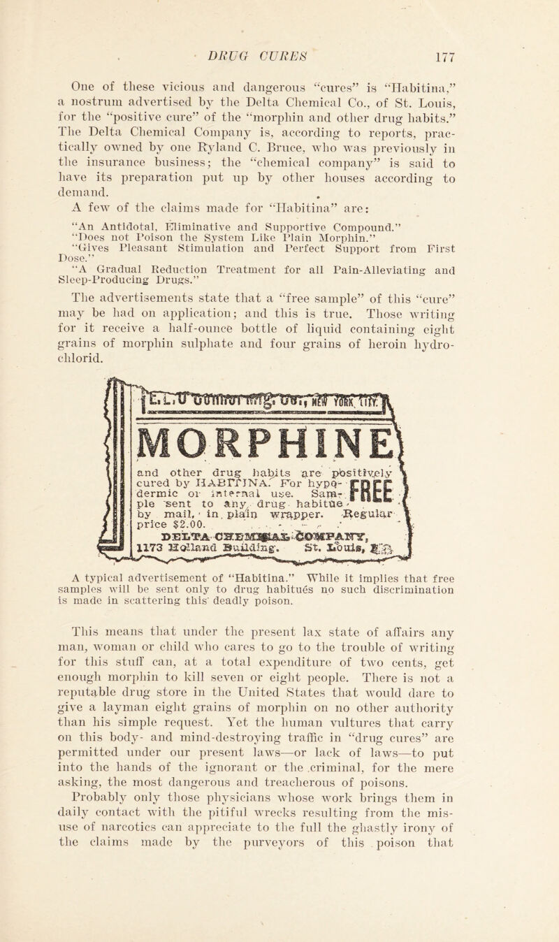 One of these vicious and dangerous “cures” is “Ilabitina,” a nostrum advertised by the Delta Chemical Co., of St. Louis, for the “positive cure” of the “morphin and other drug habits.” The Delta Chemical Company is, according to reports, prac- tically owned by one Ryland C. Bruce, who was previously in the insurance business; the “chemical company” is said to have its preparation put up by other houses according to demand. A few of the claims made for “Tlabitina” are: “An Antidotal, Kliminative and Supportive Compound.” “Does not I’oison the System Like Plain Morphin.” “Gives Pleasant Stimulation and Perfect Support from First Dose.” “A Gradual Reduction Treatment for ail Pain-Alleviating and Sleep-Producing Drugs.” The advertisements state that a “free sample” of this “cure” may be had on application; and this is true. Those writing for it receive a half-ounce bottle of liquid containing eight grains of morphin sulphate and four grains of heroin hydro- chlorid. I Lj MORPHINE’ t » ■ . • s. - and other drug imbits are ]pbsitiv.ply cured by HABTriNA. Fbr hypQ- rorC dermic ox- internal use. Samr.i ||rr pie sent to any drug- habitue' . ****' by mail,' in, plain -wrapper. Regulhr price $2.00. ©EiLTA 1173 Hulland Building’. St. Imuis, A typical advertisement of “Habitina.” While it implies that free samples will be sent only to drug habitues no such discrimination is made in scattering this' deadly poison. This means that under the present lax state of affairs any man, woman or child who cares to go to the trouble of writing for this stuff can, at a total expenditure of trvo cents, get enough morphin to kill seven or eight people. There is not a reputable drug store in the United States that would dare to give a layman eight grains of morphin on no other authority than his simple request. Yet the human vultures that carry on this body- and mind-destroying traffic in “drug cures” are permitted under our present laws—or lack of laws—to jiut into the hands of the ignorant or the .criminal, for the mere asking, the most dangerous and treacherous of poisons. Probably only those pln^sicians whose work brings them in daily contact with the pitiful wrecks resulting from the mis- use of narcotics can appreciate to the full the ghastly irony of the claims made by the purveyors of this poison that