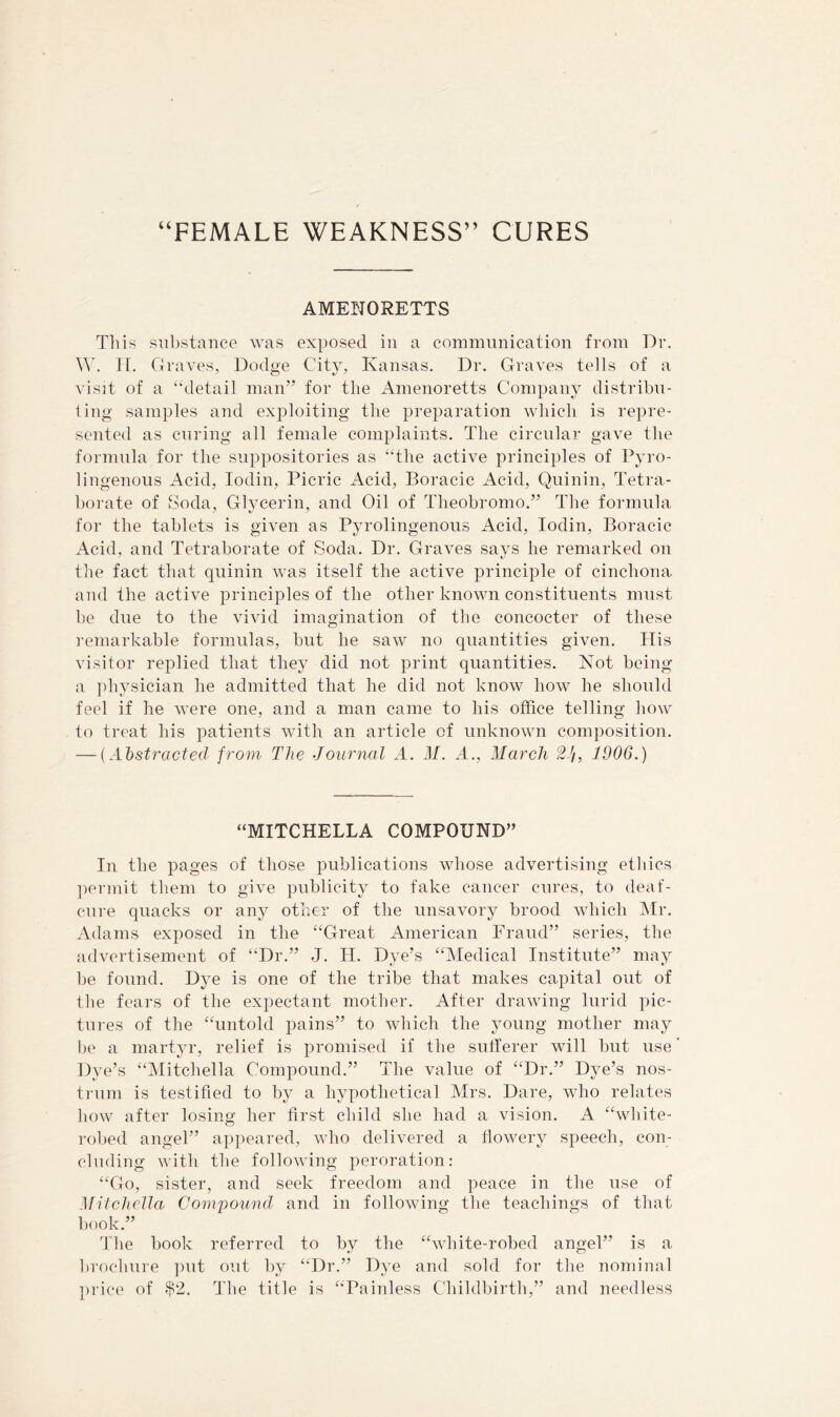 “FEMALE WEAKNESS” CURES AMENORETTS This substance was exposed in a commimication from Dr. W. IT. Graves, Dodge City, Kansas. Dr. Graves tells of a visit of a “detail man” for the Amenoretts Company distribn- ling samples and exploiting the preparation which is repre- sented as curing all female complaints. The circular gave the formula for the suppositories as “the active principles of Pyro- lingenons Acid, lodin. Picric Acid, Boracic Acid, Quinin, Tetra- borate of Soda, Glycerin, and Oil of Theobromo.” The formula for the tablets is given as Pyrolingenons Acid, lodin, Boracic Acid, and Tetraborate of Soda. Dr. Graves savs he remarked on the fact that quinin was itself the active principle of cinchona and the active principles of the other known constituents must be due to the vivid imagination of the concocter of these remarkable formulas, but he saw no quantities given. His visitor replied that they did not print quantities. Not being a physician he admitted that he did not know how he should feel if he were one, and a man came to his office telling how to treat his patients with an article of unknown composition. — {Aljstracted from The Journal A. M. A., March 2J/, 1906.) “MITCHELLA COMPOUND” In the pages of those publications whose advertising ethics ]:)ermit them to give publicity to fake cancer cures, to deaf- en I'e quacks or any other of the unsavory brood which Mr. Adams exposed in the “Great American Fraud” series, the fidvertisement of “Dr.” J. H. Dye’s “IMedical Institute” may be found. Dye is one of the tribe that makes capital out of the fears of the expectant mother. After drawing lurid pic- tures of the “untold pains” to which the young mother may l)e a martyr, relief is promised if the sullerer will but use Dye’s “Mitchella Compound.” The value of “Dr.” Dye’s nos- trum is testified to by a hypothetical Mrs. Dare, who relates how after losing her first child she had a vision. A “white- robed angel” appeared, vdro delivered a flowery speech, con- cluding with the following peroration: “Go, sister, and seek freedom and peace in the use of Mitchella Compound and in following the teachings of that book.” The book referred to by the “white-robed angel” is a brochure ])ut out by “Dr.” Dye and sold for the nominal price of The title is “Painless Childbirth,” and needless