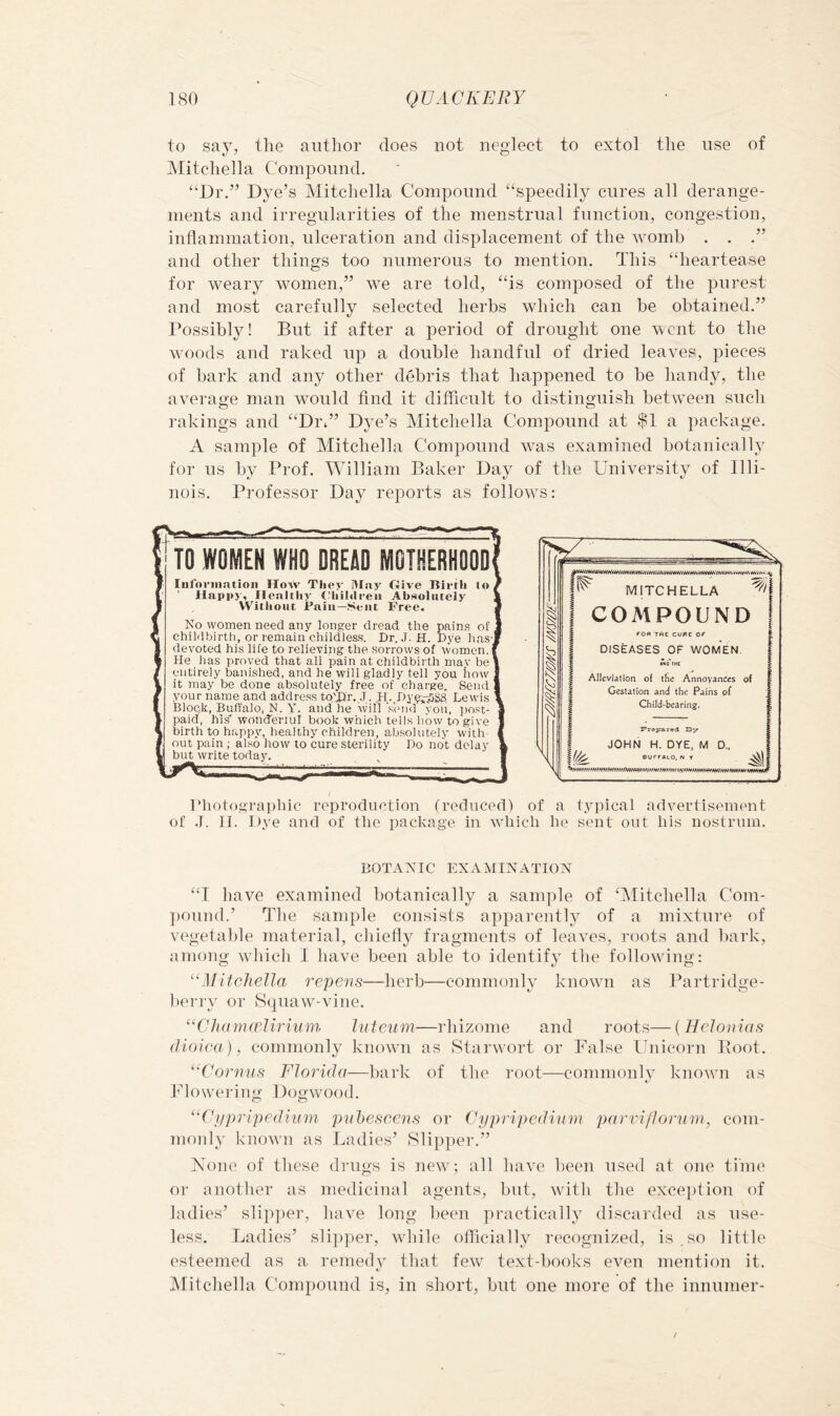 to say, the author does not neglect to extol the use of JMitchella Compound. “Dr.” Dye’s Mitchella Compound “speedily cures all derange- ments and irregularities of the menstrual function, congestion, inflammation, ulceration and displacement of the womb . . .” and other things too numerous to mention. This “heartease for weary women,” we are told, “is composed of the purest and most carefully selected herbs which can be obtained.” Possibly! But if after a period of drought one went to the woods and raked up a double handful of dried leaves, pieces of bark and any other debris that happened to be handy, the average man wmuld find it difficult to distinguish between such rakings and “Dix” Dye’s Mitchella Compound at $1 a package. A sample of Mitchella Compound Avas examined botanically for us by Prof. William Baker Day of the University of Illi- nois. Professor Day reports as follows: DISEASES OF WOMEN. Alleviation of tlie Annoyances of Gestation and the Pains of Child-bearing. riioto.araphic reproduction (reduced) of a typical advertisement of .1. II. Dye and of the package in which he simt out his nostrum. BOTAiyiC EXAMINATION “T have examined botanically a sample of Alitchella Com- pound.’ The sample consists apparently of a mixture of vegetable material, chiefly fragments of leaves, roots and liark, among which I have been able to identify the following: '‘Mitchella repens—herb—commonly known as Partridge- berry or S(|uaw-vine. “Cltamfrliriiim hite'iim—rhizome and roots—{Helonias (lioica), commonly kmnvn as Starwort or False Unicorn Boot. “Cornus Florida—bark of the root—commonly known as Flowering; Dogwood. “Ci/pripedium puhescens or Cypripedium parriflornni, com- monly known as Ladies’ Slipper.” None of these drugs is newy; all have been used at one time or another as medicinal agents, but, wdfh the exce]dion of ladies’ slip])er, have long been practically discarded as use- less. Ladies’ sli])per, wddle oflicially recognized, is , so little esteemed as a remedy that few text-books even mention it. JMitchella Compound is, in short, but one more of the innumer-