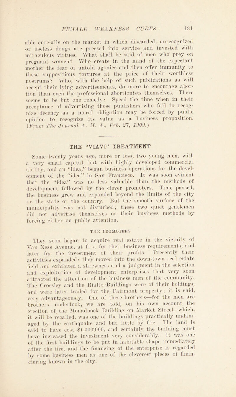 able cure-alls on the market in n'liich discarded, unrecognized or useless drugs are pressed into service and invested with miraculous virtues. What shall he said of men who prey on pregnant women? ^WlO create in the mind of the expectant mother the fear of untold agonies and then offer immunity to these suppositious tortures at the price of their worthless nostrums? Who, with the help of such publications as will accept their lying advertisements, do more to encourage abor- tion than even the professional abortionists themselves. There seems to be but one remedy: Speed the time when in their acceptance of advertising those publishers who fail to recog- nize decency as a moral obligation may be forced by public o])inion to recognize its value as a business proposition. (From The Journal A. M. A., Feh. 27, 1909.) THE “VIAVI” TREATMENT Some twenty years ago, more or less, two young men, with a very small capital, but with highly developed commercial ability, and an “idea,” began business operations for the devel- opment of the “idea” in San Francisco. It was soon evident that the “idea” was no less valuable than the methods of development folloAved hy the clever promoters. Time passed, the business grew and expanded beyond the limits of the city or the state or the country. But the smooth surface of the municipality was not disturbed; these two quiet gentlemen did not advertise themselves or their business methods by forcing either on public attention. THE PROMOTERS They soon began to acquire real estate in the vicinity of Van Kess Avenue, at first for their business requirements, and later for the investment of their profits. Presently their activities expanded; they moved into the down-town real estate field and exhibited a shrewness and a judgment in the selection and exploitation of development enterprises that very soon attracted the attention of the business men of the community. The Crossley and the Bialto Buildings were of their holdings, and Avere later traded for the Fairmont property; it is said, very advantageously. One of these brothers—for the men are brothers—undertook, Ave are told, on his OAvn account the erection of the IMonadnock Building on Market Street, AAdiich, it Avill be recalled, AA^as one of the buildings practically undam- aged by the earthquake and but little by fire. Ihe land is said to have cost $l,00(y,000, and certainly the building must have increased the investment very considerably. It Avas one of the first buildings to be put in habitable shape immediately after the fire, and the financing of the enterprise is regarded by some b.usiness men as one of the cleverest pieces of finan- ciering knoAvn in the city.