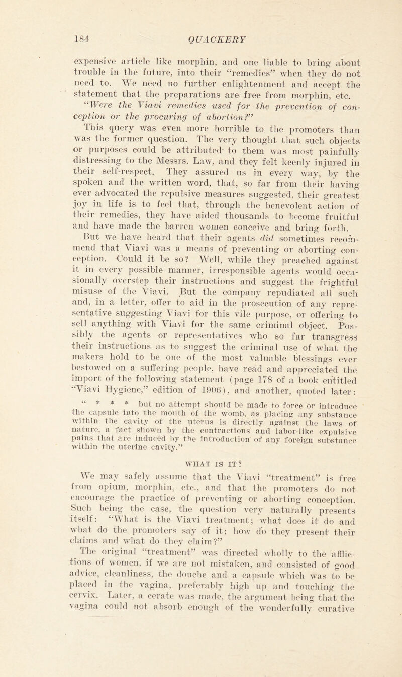 expensive article like niorpliin, and one liable to bring about trouble in the future, into their ‘h’einedies” when they do not need to. We need no further enlightenment and accept the statement that the preparations are free from morphin, etc. ^‘Were the Viavi remedies used for the prevention of con- ception or the procuring of abortionf” This query was even more horrible to the promoters than was the former question. The very thought that such objects or purposes could be attributed- to them was most painfully distressing to the Messrs. Law, and they felt keenly injured in their self-respect. They assured us in every way, by the spoken and the written word, that, so far from their having ever advocated the repulsive measures suggested, their greatest joy in life is to feel that, through the benevolent action of their remedies, they have aided thousands to become fruitful and have made the barren women conceive and bring forth. But we have heard that their agents did sometimes recom- mend that \ iavi was a means of preventing or aborting con- ception. Could it be so? Well, while they preached against it in every possible manner, irresponsible agents would occa- sionally overstep their instructions and suggest the frightful misuse of the Viavi. But the company repudiated all such and, in a letter, offer to aid in the prosecution of any repre- sentative suggesting Viavi for this vile purpose, or offering to sell anything with Viavi for the same criminal object. Pos- sibly the agents or representatives who so far transgress their instructions as to suggest the criminal use of what the makers hold to be one of the most valuable blessings ever bestowed on a suffering people, have read and appreciated the import of the following statement (page 178 of a book entitled “Viavi Hygiene,” edition of 1906), and another, quoted later: “ * * * but no attempt should be made to force or introduce the capsule into the mouth of the womb, as placing- any substance within the cavity of the uterus is directly against the laws of nature, a fact shown by the contractions and labor-like expulsive pains that are induced by the introduction of any foreign substance within the uterine cavity.” WHAT IS IT? We may safely assume that the Viavi “treatment” is free fioni opium, morphin, etc., and that the promoters do not encourage the practice of preventing or aborting conception. 8ucli being the case, the question very naturally presents itself: “What is the Viavi treatment; wliat does it do and wliat do the promoters say of it; how do they present their claims and what do they claim?” The original “treatment” was directed wholly to the afflic- tions of women, if Ave are not mistaken, and consisted of good advice, cleanliness, the douche and a capsule Avhich Avas to be placed in the vagina, preferably high up and touching the cerAux. Later, a cerate Avas made, the argument ])eing tliat the vagina could not absorb enough of the Avonderfully curative