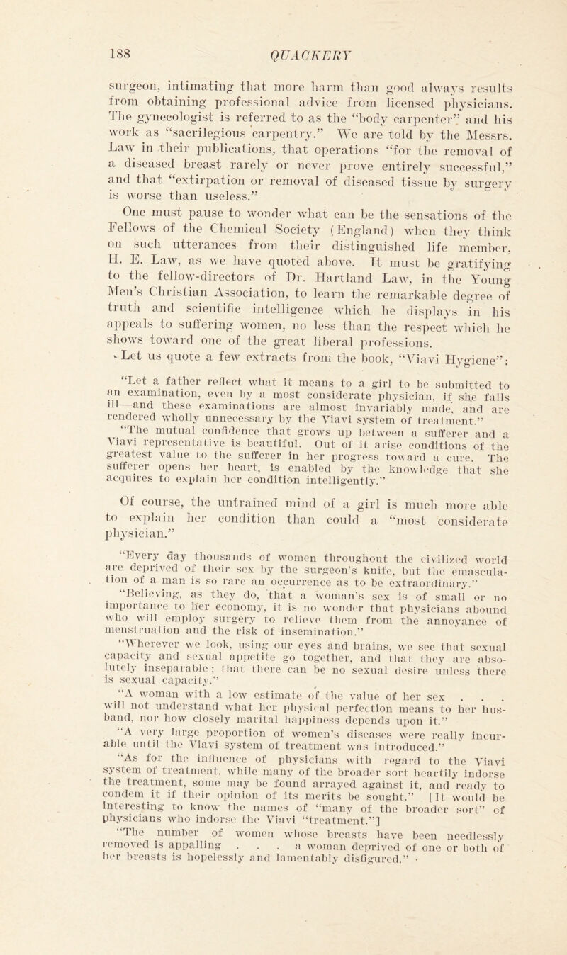 surgeon, intimating tliat more liaian tlian good always results from obtaining professional advice from licensed physicians. The gynecologist is referred to as the “body carpenter” and his work as “sacrilegious carpentry,” We are told by the Messrs. Law in their publications, that operations “for the removal of a diseased breast rarely or never prove entirely successful,” and that “extirpation or removal of diseased tissue by surgery is worse than useless.” One must pause to wonder what can be the sensations of the Fellows of the Cdiemical Society (England) when they think on such utterances from their distinguished life member, 11. E. Law, as we have quoted above. It must be gratifying to the fellow-directors of Dr. Ilartland Law, in the Young IMen s Chiistian Association, to learn the remarkable degree of truth and scientific intelligence wdiich he displays in his appeals to suffering women, no less than the respect which he shows toward one of the great liberal professions. ‘ Let us quote a few extracts from the book, “Viavi Hygiene”: “Let a father reflect what it means to a girl to be submitted to an examination, even by a most considerate physician, if she falls ill—and these examinations are almost invariably made’, and are rendered wholly unnecessary by the Viavi system of treatment.” “The mutual confidence that grows up between a sufferer and a Viavi representative is beautiful. Out of it arise conditions of the greatest value to the sufferer in her progress toward a cure. The sufferer opens her heart, is enabled by the knowledge that she acquires to explain her condition intelligently.” Of course, the untrained mind of a girl is much more able to explain her condition than could a “most considerate physician.” “Every day thousands of women throughout the civilized world are deprived of their sex by the surgeon’s knife, but the emascula- tion of a man is so rare an occurrence as to be extraordinary. Believing, as they do, that a woman's sex is of small or no importance to her economy, it is no wonder that physicians abound who will employ surgery to relieve them from the annoyance of menstruation and the risk of insemination.’’ “Wherever we look, using our eyes and brains, we see that sexual capacity and sexual appetite go together, and that they are abso- lutely inseparable ; that there can be no sexual desire unless there is sexual capacity.” “A woman with a low estimate ot the value of her sex will not understand what her physical perfection means to her hus- band, nor how closely marital hapxiiness depends upon it.” “A very large proportion of women's diseases were really incur- able until the Viavi system of treatment was introduced.” “As for the influence of physicians with regard to the Viavi system of treatment, while many of the broader sort heartily indorse the treatment, some may be found arrayed against it, and ready to condom it if Iheir opinion of its merits be sought.” [It would be interesting to know the names of “many of the broader sort” of physicians who indorse tlu' Viavi “treatment.”] “The number of women whose breasts have been needlessly I'emoved is appalling ... a woman deprived of one or both of h('r breasts is hopelessly and lamentably disfigured.” •