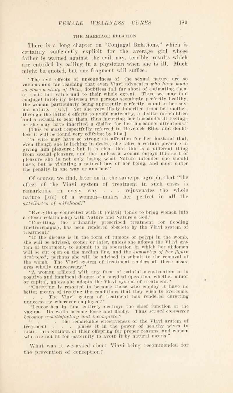 THE MAERIAGE RELATION There is a long chapter on ‘‘Conjugal Kelations,” which is certainly sufficiently explicit for the average girl whose father is warned against the evil, nay, terrible, results which are entailed by calling in a physician when she is ill. Much might be. quoted, but one fragment will suffice: “The evil effects of unsoundness of the sexual nature are so various and far reaching that even Viavi advocates ^c]to have made so close a study of them, doubtless fall far short of estimating them at their full value and to their whole extent. Thus, we may find conjugal infelicity between two persons seemingly perfectly healthy, the vmman particularly being apparently perfectly sound in her sex- ual nature, [sic.] Yet she very likely inherited from her mother, through the latter's efforts to avoid maternity, a dislike for children 'and a refusal to bear them, thus incurring her husband's ill feeling; or she may have inherited a dislike for her husband's attentions.” [This is most respectfully referred to Havelock Ellis, and doubt- less it will be found very edifying by him.] “A wife may have so strong an affection for her husband that, even though she is lacking in desire, she takes a certain pleasure in giving him pleasure ; but it is clear that this is a different thing from sexual pleasure, and that unless a woman enjoys this sort of pleasure she is not only losing what Nature intended she should have, but is violating a natural law of her being, and must suffer the penalty in one way or another.” Of course, we find, later on in the same paragraph, that “the elTect of the Viavi system of treatment in such cases is remarkable in every way . . . rejuvenates the wliolo nature ■ [sic] of a woman—makes her perfect in all the attributes of idfcliood.” “Everything connected with it (Viavi) tends to bring women into a closer relationship with Nature and Nature’s God.'’ “Curetting, the ordinarily prescribed treatment for flooding (metrorrhagia), has been rendered obsolete by the Viavi system of treatment.” “If the disease is in the form of tumors or polypi in the womb, she will be advised, sooner or later, unless she adopts the Viavi sys- tem of treatment, to submit to an operation in which her abdomen will be cut open on the median line, and the symmetry of her fly me destroyed; perhaps she will be advised to submit to the removal of the womb. The Viavi system of treatment renders all these meas- ures wholly unnecessary.” “A woman afflicted with any form of iniinful menstruation is in positive and imminent danger of a surgical operation, whether minor or capita], unless she adopts the Viavi system of treatment.” “Curetting is resorted to because those who employ it have no better means of treating the conditions that they wish to overcome. The Viavi system of treatment has rendered curetting unnecessary wherever employed.” “Leucorrhea in time entirely destroys the chief function of the vagina. Its walls become loose and flabby. Thus sexual commerce becomes unsatisfactory and incomplete.” “ , . . the remarkable effectiveness of the Viavi system of treatment . . . places it in the power of healthy wives to LIMIT THE NUMBER of their Offspring for proper reasons, and women who arc not lit for maternity to avoid it by natural means.” What was it we asked about Viavi being recommended for tlie prevention of conception?