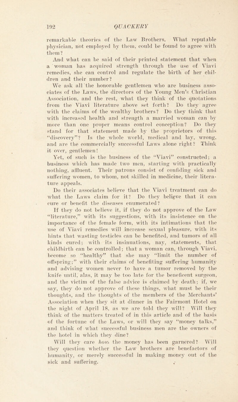 remarkable theories of the Law Brothers, What reputable physician, not employed by them, could be found to agree with them? And what can be said of their printed statement that when a woman has acquired strength through the use of Viavi remedies, she can control and regulate the birth of her chil- dren and their number ? We ask all'the lionorable gentlemen who are business asso- ciates of the Laws, the directors of the Young Men’s Christian Association, and the rest, what they think of the quotations from tlie Viavi literature above set forth? Do tliey agree with the claims of the wealthy brothers? Do they think that with increased health and strength a. married woman can by more than one proper means control conception? Do they stand for that statement made by the proprietors of tliis ‘discovery”? Is the whole world, medical and lay, wrong, and are tlie commercially successful Laws alone right? Think it over, gentlemen! Yet, of such is the business of the “Viavi” constructed; a business -which has made two men, starting wdth practically nothing, affluent. Their patrons consist of confiding sick and suffering women, to whom, not skilled in medicine, their litera- ture appeals. Do their associates believe that the Viavi treatment can do what the Law^s claim for it? Do they believe that it can cure or benefit the diseases enumerated? If they do not believe it, if they do not approve of the Law “literature,” with its suggestions, with its insistence on the importance of the female form, with its intimations tliat tlie use of Viavi remedies will increase sexual pleasure, with its hints that Avastiim testicles can be benefited, and tumors of all kinds cured; with its insinuations, nay, statements, that childbirth can be controlled; that a wmman can, through Viavi, become so “healthy” that she may “limit the number of offspring;” with their claims of benefiting suffering humanity and advisiim women never to have a tumor removed bv the o t knife until, alas, it may be too late for the beneficent surgeon, and the victim of the false advice is claimed by death; if, we say, they do not approve of these things, what must be their thoughts, and the thoughts of the members of the jMerchants’ Association when they sit at dinner in the Fairmont Hotel on the night of April 18, as we are told they will? Will they think of the matters treated of in this article and of the basis of the fortune of the Laws, or will they say “money talks,” and think of what successful business men are the owners of the hotel in which they dine? Will they care /io?o the money has been garnered? Will they question whether the Law brothers are benefactors of humanity, or merely successful in making money out of the sick and suffering.