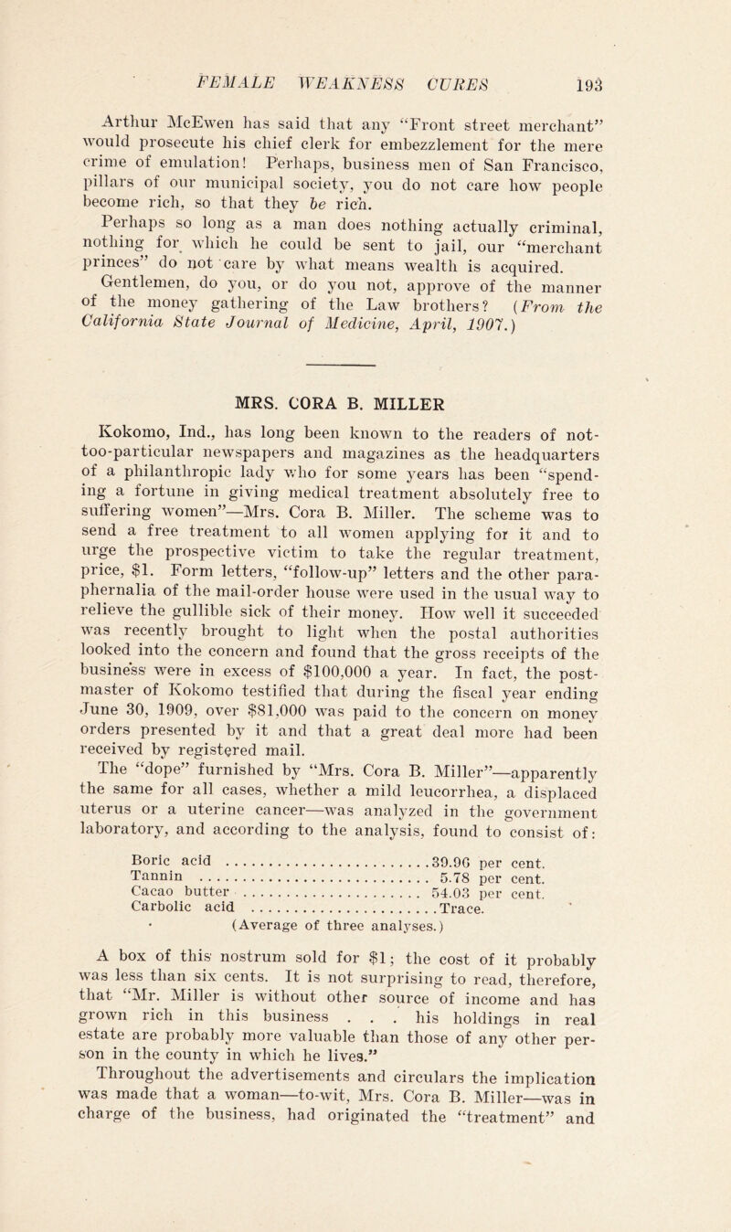 Artliur McEweii has said that any “Front street merchant” would prosecute his chief clerk for embezzlement for the mere crime of emulation! Perhaps, business men of San Francisco, pillars of our municipal society, you do not care how people become rich, so that they be rich. Perhaps so long as a man does nothing actually criminal, nopiing for which he could be sent to jail, our “merchant princes” do not care by what means wealth is acquired. Gentlemen, do you, or do you not, approve of the manner of the money gathering of the Law brothers? {From the California State Journal of Medicine, April, 1907.) MRS. CORA B. MILLER Kokomo, Ind., has long been known to the readers of not- too-particular newspapers and magazines as the headquarters of a philanthropic lady who for some years has been “spend- ing a fortune in giving medical treatment absolutely free to suffering women”—Mrs. Cora B. Miller. The scheme was to send a free treatment to all women applying for it and to urge the prospective victim to take the regular treatment, price, $1, Form letters, “follow-up” letters and the other para- phernalia of the mail-order house were used in the usual way to relieve the gullible sick of their money. Plow well it succeeded was recently brought to light when the postal authorities looked into the concern and found that the gross receipts of the business' were in excess of $100,000 a year. In fact, the post- master of Kokomo testified that during the fiscal year ending June 30, 1909, over $81,000 was paid to the concern on money orders presented by it and that a great deal more had been received by registered mail. The “dope” furnished by “Mrs. Cora B. Miller”—apparently the same for all cases, whether a mild leucorrhea, a displaced uterus or a uterine cancer—was analyzed in the government laboratory, and according to the analysis, found to consist of; Boric acid 39.90 per cent. Tannin 5.78 per cent. Cacao butter 54.03 per cent. Carbolic acid Trace. (Average of three analyses.) A box of this nostrum sold for $1; the cost of it probably was less than six cents. It is not surprising to read, therefore, that “Mr. Miller is without other source of income and has grown rich in this business . , . his holdings in real estate are probably more valuable than those of any other per- son in the county in which he lives.” Throughout the advertisements and circulars the implication was made that a woman—to-wit, Mrs. Cora B. Miller—was in charge of the business, had originated the “treatment” and