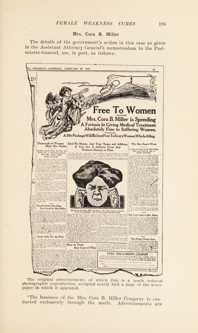 Mrs. Cora B. Miller The details of the government’s action in this case as given in the Assistant Attorney-General’s memorandum to the Post- master-General, are, in part, as follows; Women Mrs. Cora B. Miller is Spending A Fortune In Giving Mediccil Treatment Absolutely Free to Suffering Women. A 50c PackageWill Be SentFreeTo EveryWomanWho Is Ailing. Thousands of Women Bless Her Name Oratefui Leuers From All Orer the World Tell of Wonderful Result# With Mr# Miller's Mild Home Treatment. Send No Money* Just Your Name and Address, If You Are A Sufferer From Any Women’s Disease or Piles. Miller spent ihoosandf* nf dnUari'in a medicine to effllciert women, ovnai years as Mrs .Miner leernert .. .-.1.1 .-.I (.reparation mat veral /rlcnrt# of fe- he haa declijed ' uCferlng arid una cJ IierselC a Don’t Cloaa Yotir Eyoa, rfrt and Mouth. Mra. Miller Wanta to Relior* You of Your Suffering. Fill Out The Coupon and Send Today, male wanknaaa and pitei. 8lio wna be- ieucorrhcH oi whiiieii di.<irneigea. ulcei tleged by #p many women nee.JinR ‘'l''r’lareineiiii or ftiitinR ’of th« treatment thhf »h« dailded to furnish “’/’y* profuac. scanty or painful pe- lt to tboao wbo miBht call for U. She iV'ifwVh. ..r® A?—'’'.‘1’’'.'^''. .“'’.‘’rs aiartcd tvlth only a few dollara capiiol and III* remody. poaaeasing true am wonderful morlt. produced wonderf i reeulta where doctor*.and other remc djea failed. The derh^nd grew Idly ehe waa aeveral timee compelled to reek larger qoartera. 8ha now oc- eupUe one of rha city e lurgniC offlco bull'linga, land almosr one hundred ludy elorka and •tonographare are reaulreil to oaalat m thu groat buAneaa. Some time ago It was announred tlial she would give to women who suffered from female dleeatee anolhir #10.000.Od worth of her niedlolne. She hns fill- nilpd this promise, but as eU* is silll rocervlng roquests from thousands upon thousenoi oi women from all parts of the world, who have not yet iiseij liar bea ring-down '•eeping feciir nervousness, . . rf»r*l.- — V. .nd^pljdi frou. long Bland- feelings. I'ise. or no matter of h g Kvery womna sufferor/t relief. able dslaji. will reerlv* cli.trgn, n so-rcni boj planutory^liiimira Moms’ )moM suffer and how‘i > find y mail! of her r hook. Why Men Desert Wives A LiTS# Per Cent of tbe Wife rMar* tlon# and OlTorces Doa t9 Fom^e Weakaesa. muldn’t bn It I ought 1 nan. rouldiV (fsred. I was Irriiabi*. 1 my husband the wifs I have bron. Ms. hslnc understand. We drifted Xhaf* 'f every hrough I >jng*bui dtla our lory th^ el^t out m who' have passed uf 1V divorce court. . . mliers ibousands of deserted wives wno are not HlvoTted. know deep donn In Oieir hearts was th* real cans* of ihelr troubles. A sli k wife, ft neglected borne, ana the publlrlt^ nnU dlsgr.tce of the court half ns mpeh talk of the divorce eyi* In llio woild If only eVery wirsjffis mother Vmiid realise her duty iiypr* o'* womat'*''”- h^r husband the. uith - ....lit expect devote his leidCro hour* d her when she is lead- ({«cd-out. hopeless, dowa-ln- courage the greaiesi optimist on a Mrs. Cera D Minor's marvelous } remedy hu* done as much to ore divorce ns all the messages to Cnni and convpntl-.ns In the world, woman vno Is i well has k hom eoud and discontent finds no Mrs, .Miller's aid and advice Is a* frfe ro you ns Ood s sunshine or tli* air you breullin. Kho wants to show to you tn.it her commnn-eonsB home ireaimeni n.ny relieve you-^ust as surety ag tt cured her years ago In hor humble crl- If )u are a suffereT from any fsmats e. no mailer what It la. asnd the t below to Mrs. clra p. Mlllur tt Aid of a plijalclpn. tormeiying am pon beViv, Oei Send It today. ' relieve severe pc Put Your Faith in Mrs. Millcur Mv word that my home treatment should relievo you of female diseases or plies tlossn'l necessarily mean any- thing But when' my word and medl- rine are backed up by thousands of ladles, that's evidence you cannot doubt • There Is hardly a county or small vli- logo In the land that does not contain «0‘b8 poor sufferer that was relieved. J didn l force thorn to use my medl- clno. They took it of their own free will and It benefited them. ■youslioulS f.i.K ^ r*m*d? oupon. overy time. How to Treat Any Case of Piles . gftnt to Toll you flatly and plainly that eny woman, or man. elihcr. for that matlsr. who suffers frorp any form of pilss mny pines their faith In my ' SAlment. and 1 hsIUvs they will not 1 diasppnitiied. It's Intended for piles I well as ih* dlsesses pncullar m omen It assists In hsallng dlsenisd cirmrane surfaces, nr, matter where imlnd, and I verily hnllcvv that Ihle mody has cured mmo had case*.of pile# of all kinds than all tho so-ialJod bile cur»s and doctor* In tho country r?.’’ remedy aci.* sp-edlly. It's aefa and tho Ir.tenae torli li'r end llohloi, .. .... the burning, otrart | and yov.| and fo: This Noted Divine Says: ‘‘ i n-i* perfonallgiacdualinad wll* Mrs, I Cor.^ B Miller. 'I most .cheerfully an! .... Myool^^d’ '-acTbf wim Mrs, Miller, i most .cheerfully s-* voiunisrlly lestiry —- of Mrs. Mifior's home^vtnodie '■.r'Wfnmend th AS.-.o iho I X — P'AMc, —Bsv. R. O. MA'kVJTlD onco I So^Terraco Avo.. NcwcAotle. ^ delay. Bend the cout.ni t’.'day, • This < Mliu free treatment .COUEON- ” a fn 'i'll recoivi Mild Home Trr Kokomo, lnd.f ond*you City 8Uli you? name and addma v-ora B, Mill*;; 79o7 Miller.{li I remedy lo plirfn pacKagb ly The original advertisement, of which this is a much • reduced photographic reproduction, occupied nearly half a page of the news- paper in which it appeared. The business of the Mrs. Cora B. Miller Company is con- ducted exclusively through the mails. Advertisements are