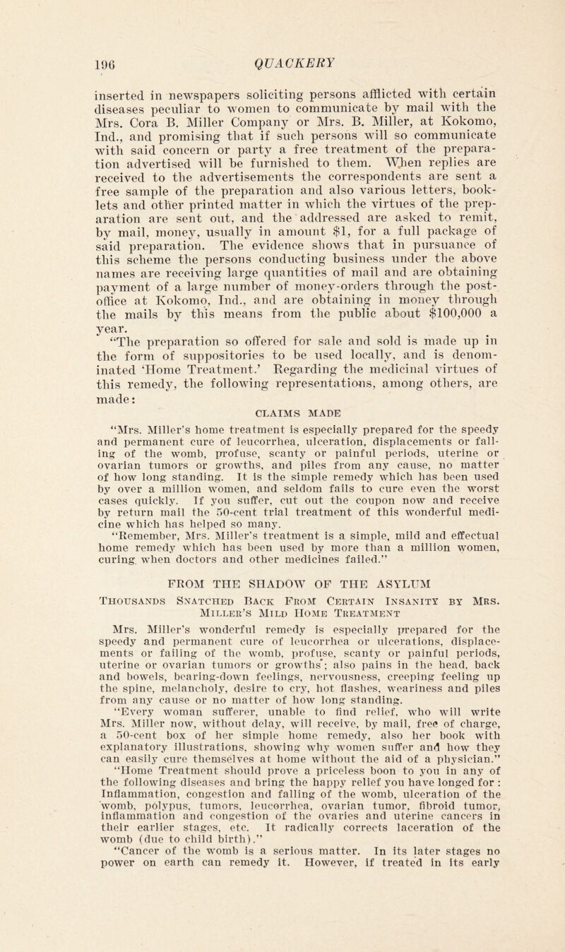 inserted in newspapers soliciting persons afflicted with certain diseases peculiar to women to communicate by mail with the Mrs. Cora B. Miller Company or Mrs. B. Miller, at Kokomo, Ind., and promising that if such persons will so communicate with said concern or party a free treatment of the prepara- tion advertised will be furnished to them. WJien replies are received to the advertisements the correspondents are sent a free sample of the preparation and also various letters, book- lets and other printed matter in Avhich the virtues of the prep- aration are sent out, and the addressed are asked to remit, by mail, money, usually in amount $1, for a full package of said preparation. The evidence shows that in pursuance of this scheme the persons conducting business under the above names are receiving large quantities of mail and are obtaining payment of a large number of money-orders through the post- office at Kokomo, Ind., and are obtaining in money through the mails by this means from the public about $100,000 a year. “The preparation so offered for sale and sold is made up in the form of suppositories to be used locally, and is denom- inated ‘Home Treatment.’ Begarding the medicinal virtues of this remedy, the following representations, among others, are made: CLAIMS MADE “Mrs. Miller’s home treatment is especially prepared for the speedy and permanent cure of leucorrhea, ulceration, displacements or fall- ing of the womb, profuse, scanty or painful periods, uterine or ovarian tumors or growths, and piles from any cause, no matter of how long standing. It is the simple remedy which has been used by over a million women, and seldom fails to cure even the worst cases quickly. If you suffer, cut out the coupon now and receive by return mail the 50-cent trial treatment of this wonderful medi- cine which has helped so many. “Remember, Mrs. Miller's treatment is a simple, mild and effectual home remedy which has been used by more than a million women, curing, when doctors and other medicines failed.” FROM THE SHADOW OP THE ASYLUM Thousands Snatched Back From Certain Insanity by Mrs. Miller^s Mild Home Treatment Mrs. Miller’s wonderful remedy is especially prepared for the speedy and permanent cure of leucorrhea or ulcerations, displace- ments or failing of the womb, profuse, scanty or painful periods, uterine or ovarian tumors or growths*; also pains in the head, back and bowels, bearing-down feelings, nervousness, creeping feeling up the spine, melancholy, desire to cry, hot flashes, weariness and piles from any cause or no matter of how long standing. “Every woman sufferer, unable to And relief, who will write Mrs. Miller now, without delay, will receive, by mail, free of charge, a .50-cent box of her simple home remedy, also her book with explanatory illustrations, showing why women suffer and how they can easily cure themselves at home without the aid of a physician.” “Home Treatment should prove a priceless boon to yon in any of the following diseases and bring the happy relief you have longed for : Inflammation, congestion and falling of the womb, ulceration of the womb, polypus, tumors, leucorrhea, ovarian tumor, flbroid tumor, inflammation and congestion of the ovaries and uterine cancers in their earlier stages, etc. It radically corrects laceration of the womb (due to child birth).” “Cancer of the womb is a serious matter. In its later stages no power on earth can remedy it. However, if treated in its early