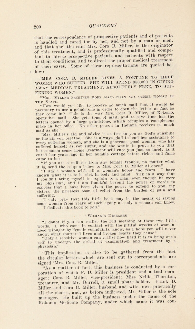 that the correspondence of prospective patients, and of patients is handled and cared for by her, and not by a man or men, and that she, the said Mrs. Cora B. Miller, is the originator of this treatment, and is professionally qualified and compe- tent to advise prospective patients and patients vdth respect to their conditions, and to direct the proper medical treatment of their cases. Some of these representations are quoted be- low : “MRS. CORA B. MILLER GIVES A FORTUNE TO HELP WOMEN WHO SUFFER—SHE WILL SPEND $50,000 IN GIVING AWAY MEDICAL TREATMENT, ABSOLUTELY FREE, TO SUF- FERING WOMEN.” “Mrs. Miller receives more mail than any other woman in THE State. , . 11 k “How would you like to receive so much mail that it would be necessary to use a grindstone in order to open the letters as^fast as they come in? This is the way Mrs. Cora B. Miller, of Kokomo, opens her mail. She gets tons of mail, and to save time has the letters opened by a large grindstone, which occupies a conspicuous place in her office. No other person in Indiana receives so much maii as she.” “Mrs. Miller’s aid and advice is as free to you as God’s_ sunshine or the air you breathe. She is always glad to lend her assistance to every suffering woman, and she is a generous, good woman, who has suffered herself as you suffer, and she wants to prove to you that her common sense home treatment will cure you just as surely as it cured her years ago in her humble cottage before riches and fame came to her. “If you are a sufferer from any female trouble, no matter what it is, send the coupon below to Mrs. Cora B. Miller at once.” “I am a woman with all a woman's hopes and fears. *I have * known what it is to be sick in body and mind. Sick in a way that I couldn’t bring myself to explain to a man, even though he were my physician, and I am thankful beyond the power of words to express that I have been given the power to extend to you, my sisters, the priceless boon of relief from the burden of pain and suffering. “I only pray that this little book may be the means of saving some woman from years of such agony as only a woman can know. “I dedicate this book to you.” “Woman’s Diseases “I doubt if you can realize the full meaning of these two little words. I, who come in contact with the pitiful wrecks of woman- hood wrought by female complaints, know, as I hope you will never know, what shattered lives and broken hearts they cause.” _ “Only a sensitive woman can realize how hard it is to bring one s self to undergo the ordeal of examination and treatment by a physician.” “This implication is also to be gathered from the fact the circular letters which are sent out to correspondents are signed ‘Mrs. Cora B. Miller.’ “As a matter of fact, this business is conducted by a cor- poration of which F. D. Miller is president and actual man- ager; Cora B. Miller, vice-president; Miss Nellie Thornton, treasurer, and Mr. Burrell, a small share-holder. Frank D. Miller and Cora B. Miller, husband and wife, own practically all the shares, and, as before indicated, Mr. Miller is the sole manager. He built up the business under the name of the Kokomo Medicine Company, under which name it was con-