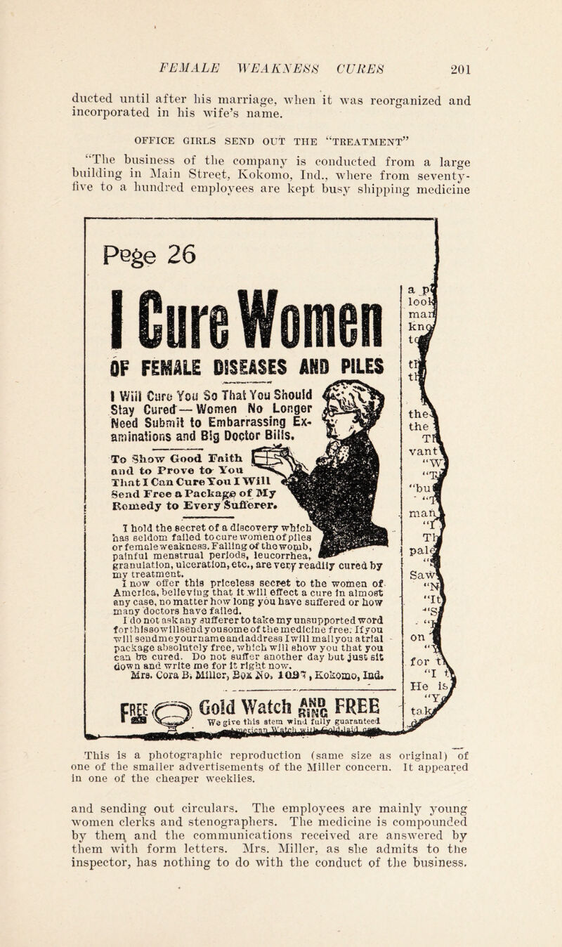 ducted until after his marriage, when it was reorganized and incorporated in his wife’s name. OFFICE GIRLS SEND OUT THE “TREATMENT” “The business of the company is conducted from a large building in jMain Street, Kokomo, Ind., wliere from seventy- live to a hundred employees are kept busy shipping medicine Pege 26 I Cure Women OF FEMALE DISEASES AND PILES I V/ill Curt* You So That You Should Stay Cured—Women No Longer Need Submit to Embarrassing Ex- aminations and Big Doqtor Bills. To Show Good Faith and to Prove to^ You That I Can Cure You I Will Send Free a Packap:^ of My Remedy to Every Suft'erer. 1 hold the secret of a discovery which'* has seldom failed to cure womenof piles or femaleweakness. Failing of the wopib, painful menstrual periods, leucorrhea, granulation, ulceration, etc., are very readily cured hy my treatment. I now offer this priceless secret to the women of ■ America, believing that It will effect a cure in almost any case, no matter how long you have suffered or how many doctors have failed. I do not ask any sufferer to take my unsupported word f or thIsBOwlllsend yousome of the medicine free. If you will seudmeyournameandaddress Iwlll mailyou atrial package absolutely free, which will show you that you can be cured. Do not suffer another day but just sit down and write me for it right now. Mrs. Cora B. Miller, Bqjii IQB'?, Kokomo, iQd. Gold Watch FREE We give this stern ■wind fully guarantee! mat Saw! on This is a photographic reproduction (same size as original) of one of the smaller advertisements of the Miller concern. It appeared in one of the cheaper weeklies. and sending out circulars. The employees are mainly young women clerks and stenographers. The medicine is compounded by them, and the communications received are answered by them with form letters. Mrs. Miller, as she admits to the inspector, has nothing to do with the conduct of the business.