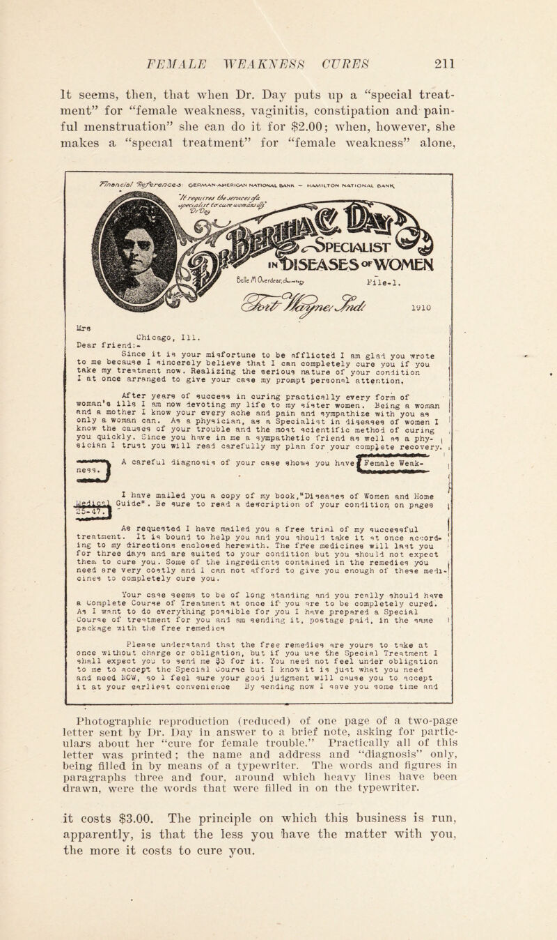 It seems, then, that when Dr. Day puts up a ‘‘special treat- ment” for “female weakness, vaginitis, constipation and pain- ful menstruation” she can do it for $2.00; when, however, she makes a “special treatment” for “female Aveakness” alone, T^nonciof oeR/a^an-american national bank — Hamilton national bani^ 5cflc ^ OvEr(irar.<^r, o^WOMEN i’ile-I. lyio ilrg Chicago, 111. Dear friend:- Since it id your midfortune to be afflicted I am glad you wrote to me becaude 1 dincerely believe that 1 can completely cure you if you take my treatment now. Realizing the serioud nature of your condition I at once arranged to give your cade my prompt personal attention, After years of succeds in curing practically every form of ■ ! woman's ills 1 am now devoting my life to my dister women. Being a woman and a mother 1 know your every ache and pain and sympathize with you as only a woman can. As a physician, as a Specialist in diseases of women 1 ^ know the causes of your trouble and the most scientific method of curing , you quickly. Since you have in me a sympathetic friend as well as a phy- | sician I trust you will read carefully my plan for your complete recovery. i A careful diagnosis of your case shows you have^^ema^^Wea^ 1 have mailed you a copy of my book,Diseases of Women and Home Guide. Be sure to read a description of your condition on pages As requested 1 have mailed you a free trial of my successful > treatment. It is bound to help you and you should take it at once accord- | ing to my directions enclosed herewith. The free medicines will last you I for three days and are suited to your condition but you should not expect them to cure you. Some of the ingredients contained in the remedies you l need are very costly and 1 can not afford to give you enough of these medi-' cines to completely cure you. i Your case seems to be of long standing and you really should have a complete Course of Treatment at once if you are to be completely cured. As I want to do everything possible for you I have prepared a Special Course of treatment for you and am sending it, postage paid, in the same I package with the free remedies Please understand that the free remedies are yours to take at once wiUiout charge or obligation, but if you use the Special Treatment I shall expect you to send me $3 for it. You need not feel under obligation to me to accept the Special Course but I know it is just what you need and need ROW, so 1 feel sure your good judgment will cause you to accept it at your earliest convenience By sending now I save you some time and PhotogTaphic reproduction (reduced) of one page of a two-page letter sent by Dr. Day in answer to a brief note, asking for partic- ulaa-s about her “cure for female trouble.” Practically all of this letter was printed; the name and address and “diagnosis” only, being filled in by means of a typewriter. The words and figures in paragraphs three and four, around which heavy lines have been drawn, were the words that were filled in on the typewriter. it costs $3.00. The principle on which this business is run, apparently, is that the less you have the matter with you, the more it costs to cure you.