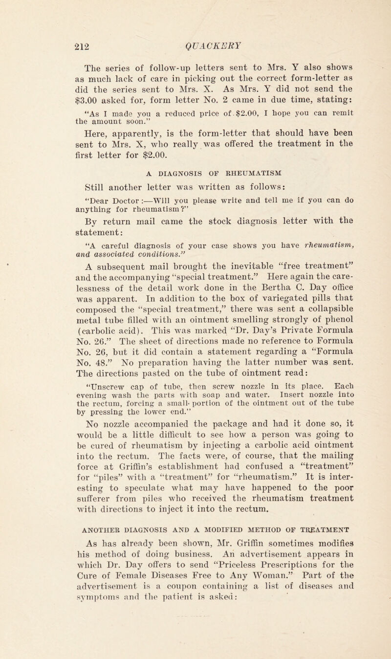 The series of follow-up letters sent to Mrs. Y also shows as much lack of care in picking out the correct form-letter as did the series sent to Mrs. X. As Mrs. Y did not send the $3.00 asked for, form letter No. 2 came in due time, stating; “As I made you a reduced price of $2.00, I hope you can remit the amount soon.” Here, apparently, is the form-letter that should have been sent to Mrs. X, who really was offered the treatment in the first letter for $2.00. A DIAGNOSIwS OF RHEUMATISM Still another letter was written as follows: “Dear Doctor ;—Will you please write and tell me if you can do anything for rheumatism?” By return mail came the stock diagnosis letter with the statement: “A careful diagnosis of your case shows you have rheumatism, and associated conditions.” A subsequent mail brought the inevitable “free treatment” and the accompanying “special treatment.” Here again the care- lessness of the detail work done in the Bertha C. Day office was apparent. In addition to the box of variegated pills that composed the “special treatment,” thore was sent a collapsible metal tube filled with an ointment smelling strongly of phenol (carbolic acid). This was marked “Dr. Day’s Private Formula No. 26.” The sheet of directions made no reference to Formula No. 26, but it did contain a statement regarding a “Formula No. 48.” No preparation having the latter number was sent. The directions pasted on the tube of ointment read: “Unscrew cap of tube, then screw nozzle in its place. Each evening wash the parts with soap and water. Insert nozzle into the rectum, forcing a small- portion of the ointment out of the tube by pressing the lower end.” No nozzle accompanied the package and had it done so, it would be a little difficult to see how a person was going to be cured of rheumatism by injecting a carbolic acid ointment into the rectum. The facts were, of course, that the mailing force at Griffin’s establishment had confused a “treatment” for “piles” with a “treatment” for “rheumatism.” It is inter- esting to speculate what may have happened to the poor sufferer from piles who received the rheumatism treatment with directions to inject it into the rectum. ANOTHER DIAGNOSIS AND A MODIFIED METHOD OF TREATMENT As has already been shown, Mr. Griffin sometimes modifies his method of doing business. An advertisement appears in which Dr. Day offers to send “Priceless Prescriptions for the Cure of Female Diseases Free to Any Woman.” Part of the advertisement is a coupon containing a list of diseases and synqhoms and the patient is asked: