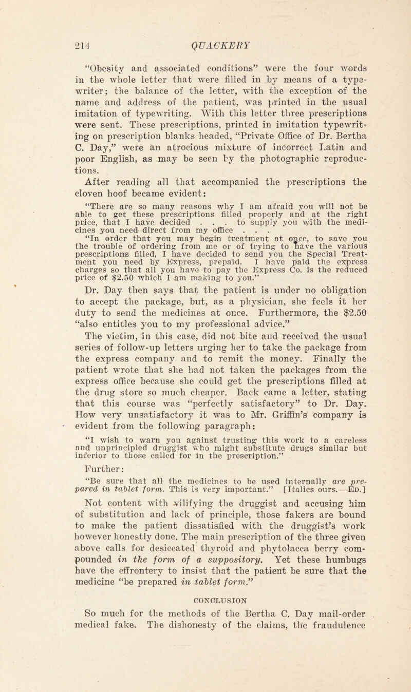 “Obesity and associated conditions” were the four Avords in the whole letter that were filled in by means of a type- writer; the balance of the letter, with the exception of the name and address of the patient, was printed in the usual imitation of typewriting. With this letter three prescriptions were sent. These prescriptions, printed in imitation typewrit- ing on prescription blanks headed, “Private Office of Dr. Bertha C. Day,” were an atrocious mixture of incorrect Latin and poor English, as may be seen by the photographic reproduc- tions. After reading all that accompanied the prescriptions the cloven hoof became evident: “There are so many reasons why I am afraid you will not be able to get these prescriptions filled properly and at the right price, that I have decided ... to supply you with the medi- cines you need direct from my office . “In order that you may begin treatment at once, to save you the trouble of ordering from me or of trying to have the various prescriptions filled, I have decided to send you the Special Treat- ment you need by Express, prepaid. I have paid the express charges so that all you have to pay the Express Co. is the reduced price of $2.50 which I am making to you.” Dr. Day then says that the patient is under no obligation to accept the package, but, as a physician, she feels it her duty to send the medicines at once. Furthermore, the $2.50 “also entitles you to my professional advice.” The victim, in this case, did not bite and received the usual series of follow-up letters urging her to take the package from the express company and to remit the money. Finally the patient wrote that she had not taken the packages from the express office because she could get the prescriptions filled at the drug store so much cheaper. Back came a letter, stating that this course was “perfectly satisfactory” to Dr. Day. How very unsatisfactory it Avas to Mr. Griffin’s company is evident from the following paragraph: “I wish to warn you against trusting this work to a careless and unprincipled druggist who might substitute drugs similar but inferior to those called for in the prescription.” Further : “Be sure that all the medicines to be used internally are pre- pared in tablet form. This is very important.” [Italics ours.—Ed.] Not content with wilifying the druggist and accusing him of substitution and lack of principle, those fakers are bound to make the patient dissatisfied with the druggist’s work hoAvever honestly done. The main prescription of the three given aboA^e calls for desiccated thyroid and phytolacca berry com- pounded in the form of a suppository. Yet these humbugs have the effrontery to insist that the patient be sure that the medicine “be prepared in tablet form.” CONCLUSION So much for the methods of the Bertha C. Day mail-order medical fake. The dishonesty of the claims, the fraudulence