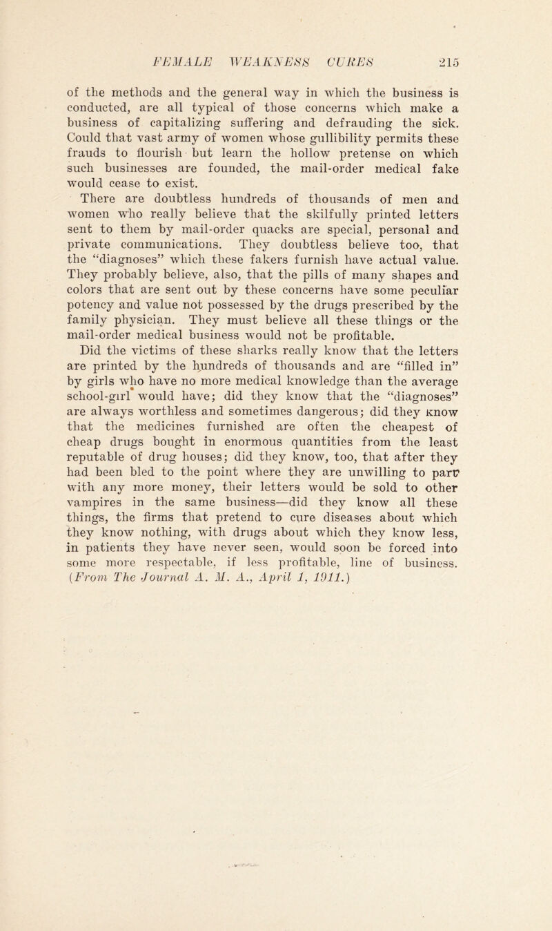 of the methods and the general way in which the business is conducted, are all typical of those concerns which make a business of capitalizing suffering and defrauding the sick. Could that vast army of women whose gullibility permits these frauds to flourish but learn the hollow pretense on which such businesses are founded, the mail-order medical fake would cease to exist. There are doubtless hundreds of thousands of men and women who really believe that the skilfully printed letters sent to them by mail-order quacks are special, personal and private communications. They doubtless believe too, that the “diagnoses” which these fakers furnish have actual value. They probably believe, also, that the pills of many shapes and colors that are sent out by these concerns have some peculiar potency and value not possessed by the drugs prescribed by the family physician. They must believe all these things or the mail-order medical business would not be profitable. Did the victims of these sharks really know that the letters are printed by the hundreds of thousands and are “filled in” by girls who have no more medical knowledge than the average school-girl would have; did they know that the “diagnoses” are always worthless and sometimes dangerous; did they Know that the medicines furnished are often the cheapest of cheap drugs bought in enormous quantities from the least reputable of drug houses; did they know, too, that after they had been bled to the point where they are unwilling to part* with any more money, their letters would be sold to other vampires in the same business—did they know all these things, the firms that pretend to cure diseases about which they know nothing, with drugs about which they know less, in patients they have never seen, would soon be forced into some more respectable, if less profitable, line of business. [From The Journal A. M. A., April 1, 1911.)